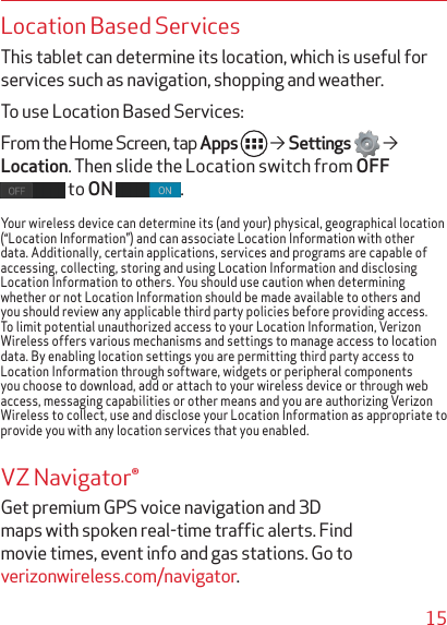 15Location Based ServicesThis tablet can determine its location, which is useful for services such as navigation, shopping and weather. To use Location Based Services: From the Home Screen, tap Apps    Settings    Location. Then slide the Location switch from OFF  to ON  .Your wireless device can determine its (and your) physical, geographical location (“Location Information”) and can associate Location Information with other data. Additionally, certain applications, services and programs are capable of accessing, collecting, storing and using Location Information and disclosing Location Information to others. You should use caution when determining whether or not Location Information should be made available to others and you should review any applicable third party policies before providing access. To limit potential unauthorized access to your Location Information, Verizon Wireless offers various mechanisms and settings to manage access to location data. By enabling location settings you are permitting third party access to Location Information through software, widgets or peripheral components you choose to download, add or attach to your wireless device or through web access, messaging capabilities or other means and you are authorizing Verizon Wireless to collect, use and disclose your Location Information as appropriate to provide you with any location services that you enabled.VZ Navigator®Get premium GPS voice navigation and 3D maps with spoken real-time trafﬁc alerts. Find movie times, event info and gas stations. Go to verizonwireless.com/navigator.