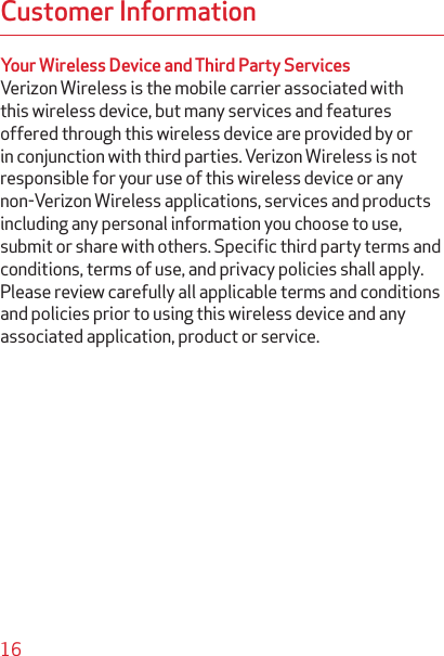 16Customer InformationYour Wireless Device and Third Party ServicesVerizon Wireless is the mobile carrier associated with this wireless device, but many services and features offered through this wireless device are provided by or in conjunction with third parties. Verizon Wireless is not responsible for your use of this wireless device or any non-Verizon Wireless applications, services and products including any personal information you choose to use, submit or share with others. Speciﬁc third party terms and conditions, terms of use, and privacy policies shall apply. Please review carefully all applicable terms and conditions and policies prior to using this wireless device and any associated application, product or service.