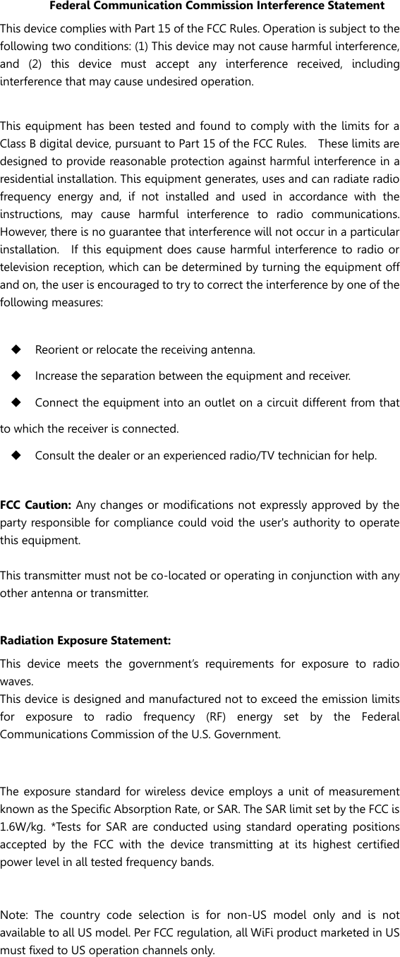 Federal Communication Commission Interference Statement This device complies with Part 15 of the FCC Rules. Operation is subject to the following two conditions: (1) This device may not cause harmful interference, and  (2)  this  device  must  accept  any  interference  received,  including interference that may cause undesired operation.  This equipment has been tested  and found to comply with the limits for a Class B digital device, pursuant to Part 15 of the FCC Rules.    These limits are designed to provide reasonable protection against harmful interference in a residential installation. This equipment generates, uses and can radiate radio frequency  energy  and,  if  not  installed  and  used  in  accordance  with  the instructions,  may  cause  harmful  interference  to  radio  communications.   However, there is no guarantee that interference will not occur in a particular installation.    If  this equipment does  cause  harmful  interference  to radio or television reception, which can be determined by turning the equipment off and on, the user is encouraged to try to correct the interference by one of the following measures:   Reorient or relocate the receiving antenna.  Increase the separation between the equipment and receiver.  Connect the equipment into an outlet on a circuit different from that to which the receiver is connected.  Consult the dealer or an experienced radio/TV technician for help.  FCC Caution: Any changes or modifications not expressly approved by  the party responsible for compliance could void the user&apos;s authority to operate this equipment.  This transmitter must not be co-located or operating in conjunction with any other antenna or transmitter.  Radiation Exposure Statement: This  device  meets  the  government’s  requirements  for  exposure  to  radio waves. This device is designed and manufactured not to exceed the emission limits for  exposure  to  radio  frequency  (RF)  energy  set  by  the  Federal Communications Commission of the U.S. Government.      The  exposure standard for  wireless  device employs  a unit  of measurement known as the Specific Absorption Rate, or SAR. The SAR limit set by the FCC is 1.6W/kg.  *Tests  for  SAR  are  conducted  using  standard  operating  positions accepted  by  the  FCC  with  the  device  transmitting  at  its  highest  certified power level in all tested frequency bands.   Note:  The  country  code  selection  is  for  non-US  model  only  and  is  not available to all US model. Per FCC regulation, all WiFi product marketed in US must fixed to US operation channels only. 