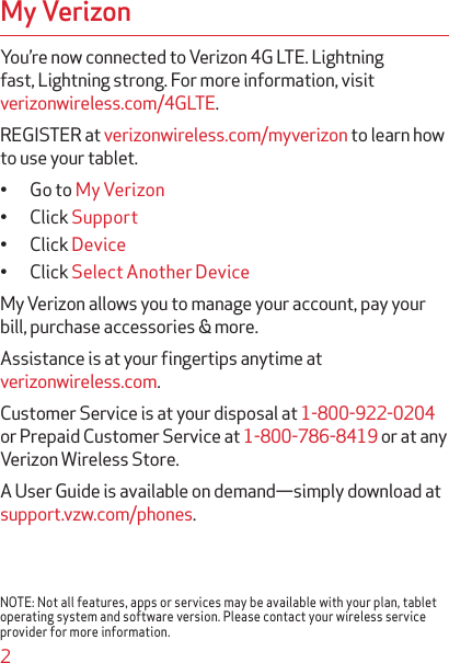 2My VerizonYou’re now connected to Verizon 4G LTE. Lightning fast, Lightning strong. For more information, visit verizonwireless.com/4GLTE.REGISTER at verizonwireless.com/myverizon to learn how to use your tablet.• Go to My Verizon• Click Support• Click Device• Click Select Another DeviceMy Verizon allows you to manage your account, pay your bill, purchase accessories &amp; more.Assistance is at your ﬁngertips anytime at verizonwireless.com.Customer Service is at your disposal at 1-800-922-0204 or Prepaid Customer Service at 1-800-786-8419 or at any Verizon Wireless Store.A User Guide is available on demand—simply download at support.vzw.com/phones.NOTE: Not all features, apps or services may be available with your plan, tablet operating system and software version. Please contact your wireless service provider for more information.