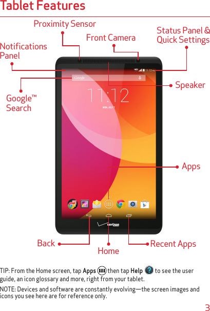 3Tablet FeaturesNotifications PanelGoogle™ SearchFront Camera  Status Panel &amp; Quick SettingsAppsHome Recent AppsBackTIP: From the Home screen, tap Apps  then tap Help  to see the user guide, an icon glossary and more, right from your tablet.NOTE: Devices and software are constantly evolving—the screen images and icons you see here are for reference only.Proximity Sensor Speaker