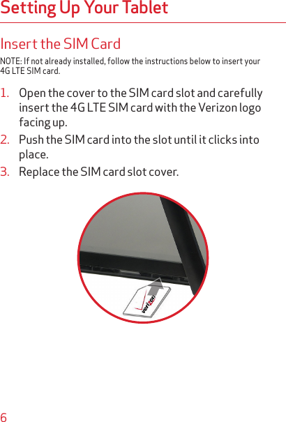 6Setting Up Your TabletInsert the SIM CardNOTE: If not already installed, follow the instructions below to insert your 4G LTE SIM card.1.  Open the cover to the SIM card slot and carefully insert the 4G LTE SIM card with the Verizon logo facing up.2.  Push the SIM card into the slot until it clicks into place.3.  Replace the SIM card slot cover.