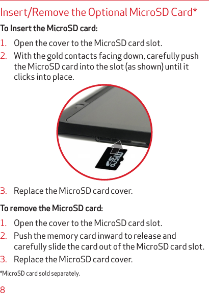 8Insert/Remove the Optional MicroSD Card* To Insert the MicroSD card:1.  Open the cover to the MicroSD card slot.2.  With the gold contacts facing down, carefully push the MicroSD card into the slot (as shown) until it clicks into place.3.  Replace the MicroSD card cover.To remove the MicroSD card:1.  Open the cover to the MicroSD card slot.2.  Push the memory card inward to release and carefully slide the card out of the MicroSD card slot.3.  Replace the MicroSD card cover.*MicroSD card sold separately.