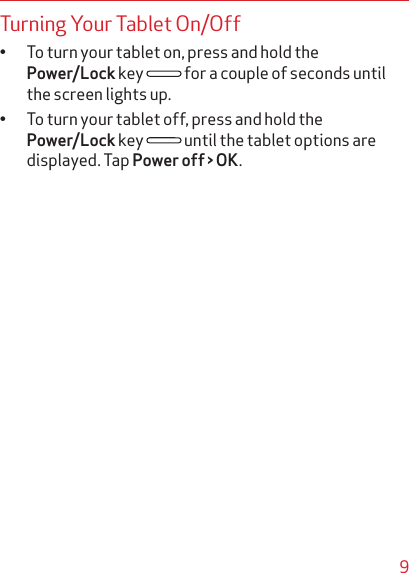 9Turning Your Tablet On/Off• To turn your tablet on, press and hold the Power/Lock key   for a couple of seconds until the screen lights up.• To turn your tablet off, press and hold the Power/Lock key   until the tablet options are displayed. Tap Power off &gt; OK.