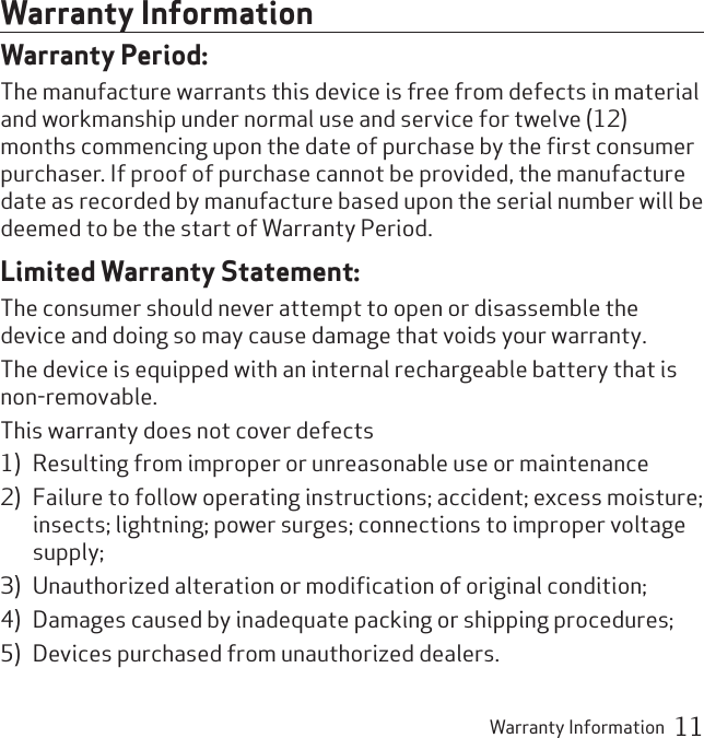 Warranty Information  11Warranty InformationWarranty Period:The manufacture warrants this device is free from defects in material and workmanship under normal use and service for twelve (12) months commencing upon the date of purchase by the ﬁrst consumer purchaser. If proof of purchase cannot be provided, the manufacture date as recorded by manufacture based upon the serial number will be deemed to be the start of Warranty Period.Limited Warranty Statement:The consumer should never attempt to open or disassemble the device and doing so may cause damage that voids your warranty.The device is equipped with an internal rechargeable battery that is non-removable.This warranty does not cover defects 1)  Resulting from improper or unreasonable use or maintenance 2)  Failure to follow operating instructions; accident; excess moisture; insects; lightning; power surges; connections to improper voltage supply; 3)  Unauthorized alteration or modiﬁcation of original condition; 4)  Damages caused by inadequate packing or shipping procedures; 5)  Devices purchased from unauthorized dealers.