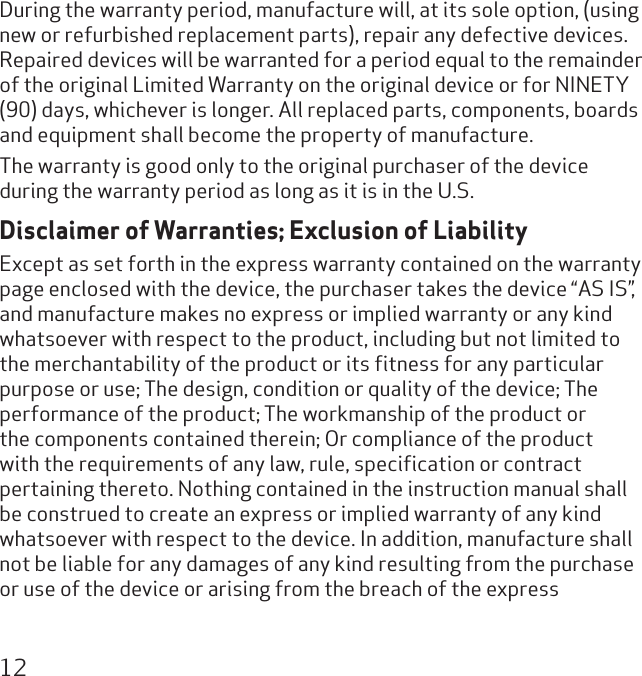 12During the warranty period, manufacture will, at its sole option, (using new or refurbished replacement parts), repair any defective devices.  Repaired devices will be warranted for a period equal to the remainder of the original Limited Warranty on the original device or for NINETY (90) days, whichever is longer. All replaced parts, components, boards and equipment shall become the property of manufacture. The warranty is good only to the original purchaser of the device during the warranty period as long as it is in the U.S.Disclaimer of Warranties; Exclusion of LiabilityExcept as set forth in the express warranty contained on the warranty page enclosed with the device, the purchaser takes the device “AS IS”, and manufacture makes no express or implied warranty or any kind whatsoever with respect to the product, including but not limited to the merchantability of the product or its ﬁtness for any particular purpose or use; The design, condition or quality of the device; The performance of the product; The workmanship of the product or the components contained therein; Or compliance of the product with the requirements of any law, rule, speciﬁcation or contract pertaining thereto. Nothing contained in the instruction manual shall be construed to create an express or implied warranty of any kind whatsoever with respect to the device. In addition, manufacture shall not be liable for any damages of any kind resulting from the purchase or use of the device or arising from the breach of the express 