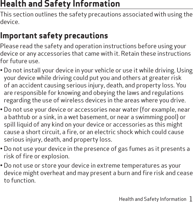 Health and Safety Information  1Health and Safety InformationThis section outlines the safety precautions associated with using the device.Important safety precautionsPlease read the safety and operation instructions before using your device or any accessories that came with it. Retain these instructions for future use.Do not install your device in your vehicle or use it while driving. Using • your device while driving could put you and others at greater risk of an accident causing serious injury, death, and property loss. You are responsible for knowing and obeying the laws and regulations regarding the use of wireless devices in the areas where you drive.Do not use your device or accessories near water (for example, near • a bathtub or a sink, in a wet basement, or near a swimming pool) or spill liquid of any kind on your device or accessories as this might cause a short circuit, a ﬁre, or an electric shock which could cause serious injury, death, and property loss.Do not use your device in the presence of gas fumes as it presents a • risk of ﬁre or explosion.Do not use or store your device in extreme temperatures as your • device might overheat and may present a burn and ﬁre risk and cease to function.
