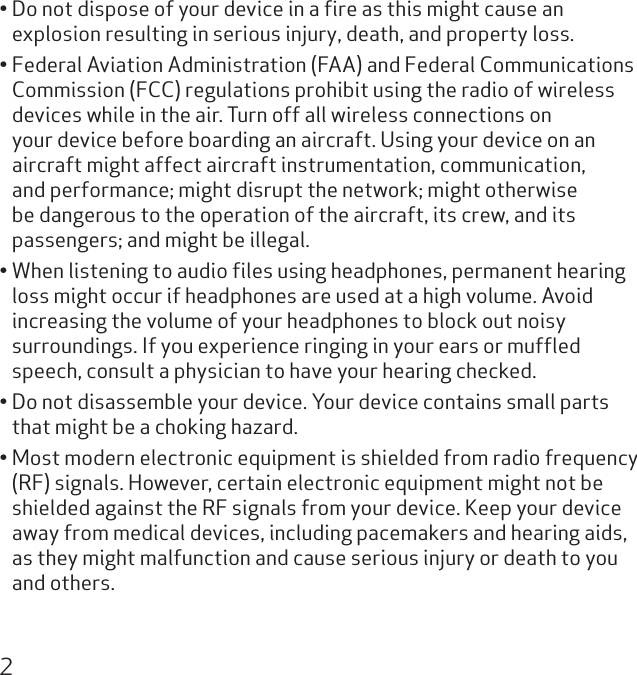 2Do not dispose of your device in a ﬁre as this might cause an • explosion resulting in serious injury, death, and property loss.Federal Aviation Administration (FAA) and Federal Communications • Commission (FCC) regulations prohibit using the radio of wireless devices while in the air. Turn off all wireless connections on your device before boarding an aircraft. Using your device on an aircraft might affect aircraft instrumentation, communication, and performance; might disrupt the network; might otherwise be dangerous to the operation of the aircraft, its crew, and its passengers; and might be illegal.When listening to audio ﬁles using headphones, permanent hearing • loss might occur if headphones are used at a high volume. Avoid increasing the volume of your headphones to block out noisy surroundings. If you experience ringing in your ears or mufﬂed speech, consult a physician to have your hearing checked.Do not disassemble your device. Your device contains small parts • that might be a choking hazard.Most modern electronic equipment is shielded from radio frequency • (RF) signals. However, certain electronic equipment might not be shielded against the RF signals from your device. Keep your device away from medical devices, including pacemakers and hearing aids, as they might malfunction and cause serious injury or death to you and others.
