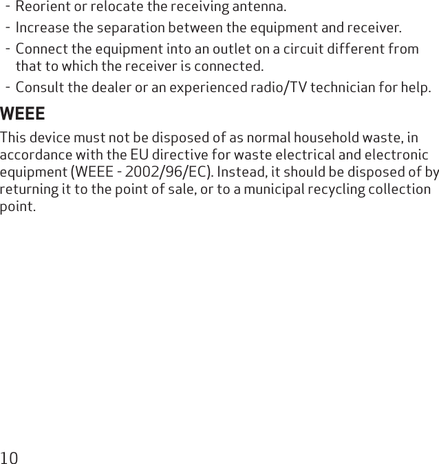 10- Reorient or relocate the receiving antenna.- Increase the separation between the equipment and receiver.- Connect the equipment into an outlet on a circuit different from that to which the receiver is connected.- Consult the dealer or an experienced radio/TV technician for help.WEEEThis device must not be disposed of as normal household waste, in accordance with the EU directive for waste electrical and electronic equipment (WEEE - 2002/96/EC). Instead, it should be disposed of by returning it to the point of sale, or to a municipal recycling collection point.