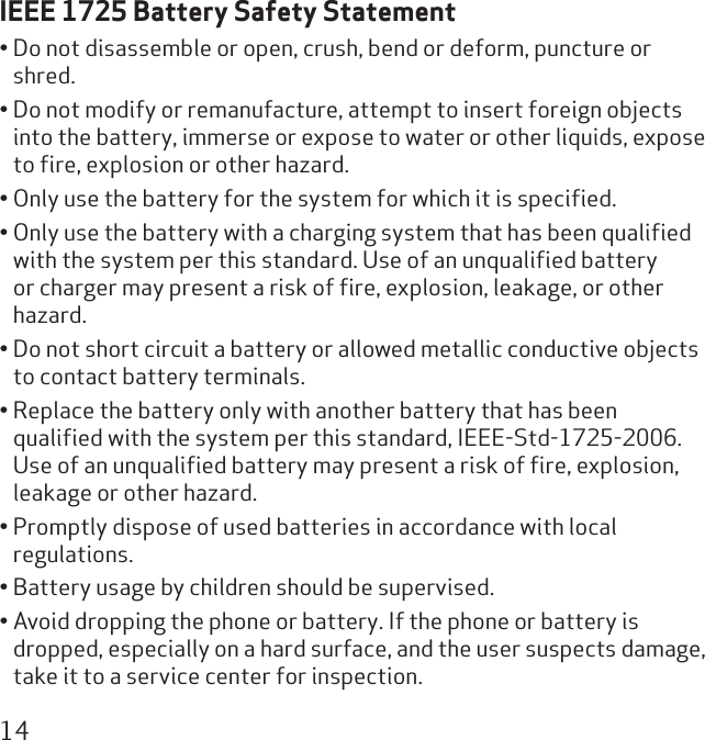 14IEEE 1725 Battery Safety StatementDo not disassemble or open, crush, bend or deform, puncture or • shred.Do not modify or remanufacture, attempt to insert foreign objects • into the battery, immerse or expose to water or other liquids, expose to ﬁre, explosion or other hazard.Only use the battery for the system for which it is speciﬁed.• Only use the battery with a charging system that has been qualiﬁed • with the system per this standard. Use of an unqualiﬁed battery or charger may present a risk of ﬁre, explosion, leakage, or other hazard.Do not short circuit a battery or allowed metallic conductive objects • to contact battery terminals.Replace the battery only with another battery that has been • qualiﬁed with the system per this standard, IEEE-Std-1725-2006. Use of an unqualiﬁed battery may present a risk of ﬁre, explosion, leakage or other hazard.Promptly dispose of used batteries in accordance with local • regulations.Battery usage by children should be supervised.• Avoid dropping the phone or battery. If the phone or battery is • dropped, especially on a hard surface, and the user suspects damage, take it to a service center for inspection.