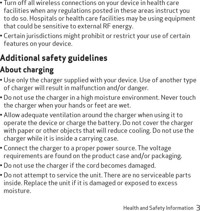 Health and Safety Information  3Turn off all wireless connections on your device in health care • facilities when any regulations posted in these areas instruct you to do so. Hospitals or health care facilities may be using equipment that could be sensitive to external RF energy.Certain jurisdictions might prohibit or restrict your use of certain • features on your device.Additional safety guidelinesAbout chargingUse only the charger supplied with your device. Use of another type • of charger will result in malfunction and/or danger.Do not use the charger in a high moisture environment. Never touch • the charger when your hands or feet are wet.Allow adequate ventilation around the charger when using it to • operate the device or charge the battery. Do not cover the charger with paper or other objects that will reduce cooling. Do not use the charger while it is inside a carrying case.Connect the charger to a proper power source. The voltage • requirements are found on the product case and/or packaging.Do not use the charger if the cord becomes damaged.• Do not attempt to service the unit. There are no serviceable parts • inside. Replace the unit if it is damaged or exposed to excess moisture.