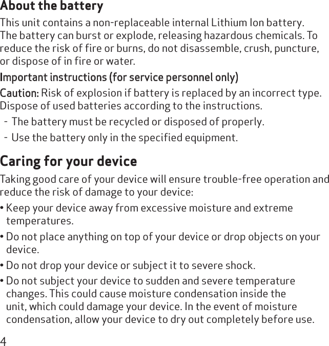 4About the batteryThis unit contains a non-replaceable internal Lithium Ion battery. The battery can burst or explode, releasing hazardous chemicals. To reduce the risk of ﬁre or burns, do not disassemble, crush, puncture, or dispose of in ﬁre or water.Important instructions (for service personnel only) Caution: Risk of explosion if battery is replaced by an incorrect type. Dispose of used batteries according to the instructions. - The battery must be recycled or disposed of properly. - Use the battery only in the speciﬁed equipment.Caring for your deviceTaking good care of your device will ensure trouble-free operation and reduce the risk of damage to your device:Keep your device away from excessive moisture and extreme • temperatures.Do not place anything on top of your device or drop objects on your • device.Do not drop your device or subject it to severe shock.• Do not subject your device to sudden and severe temperature • changes. This could cause moisture condensation inside the unit, which could damage your device. In the event of moisture condensation, allow your device to dry out completely before use.