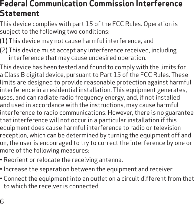 6Federal Communication Commission Interference StatementThis device complies with part 15 of the FCC Rules. Operation is subject to the following two conditions: (1) This device may not cause harmful interference, and (2) This device must accept any interference received, including interference that may cause undesired operation.This device has been tested and found to comply with the limits for a Class B digital device, pursuant to Part 15 of the FCC Rules. These limits are designed to provide reasonable protection against harmful interference in a residential installation. This equipment generates, uses, and can radiate radio frequency energy, and, if not installed and used in accordance with the instructions, may cause harmful interference to radio communications. However, there is no guarantee that interference will not occur in a particular installation if this equipment does cause harmful interference to radio or television reception, which can be determined by turning the equipment off and on, the user is encouraged to try to correct the interference by one or more of the following measures:Reorient or relocate the receiving antenna.• Increase the separation between the equipment and receiver.• Connect the equipment into an outlet on a circuit different from that • to which the receiver is connected.