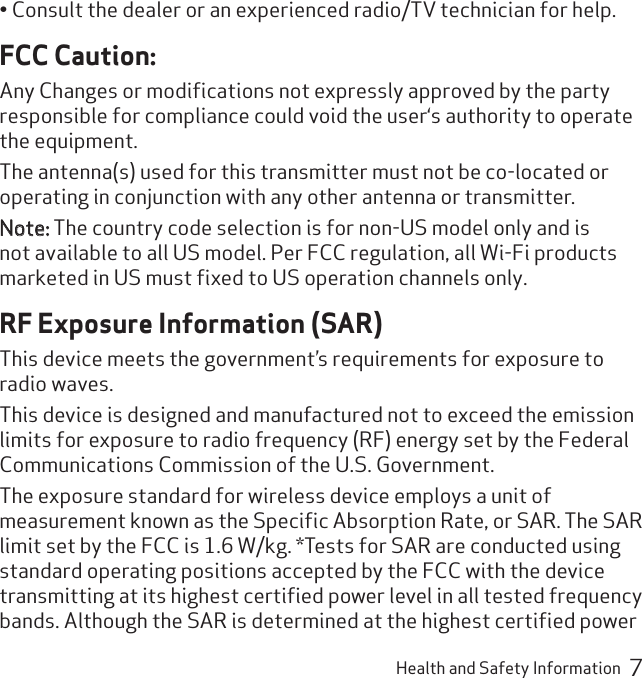 Health and Safety Information  7Consult the dealer or an experienced radio/TV technician for help.• FCC Caution:Any Changes or modiﬁcations not expressly approved by the party responsible for compliance could void the user‘s authority to operate the equipment.The antenna(s) used for this transmitter must not be co-located or operating in conjunction with any other antenna or transmitter.Note: The country code selection is for non-US model only and is not available to all US model. Per FCC regulation, all Wi-Fi products marketed in US must ﬁxed to US operation channels only. RF Exposure Information (SAR)This device meets the government’s requirements for exposure to radio waves.This device is designed and manufactured not to exceed the emission limits for exposure to radio frequency (RF) energy set by the Federal Communications Commission of the U.S. Government.The exposure standard for wireless device employs a unit of measurement known as the Speciﬁc Absorption Rate, or SAR. The SAR limit set by the FCC is 1.6 W/kg. *Tests for SAR are conducted using standard operating positions accepted by the FCC with the device transmitting at its highest certiﬁed power level in all tested frequency bands. Although the SAR is determined at the highest certiﬁed power 