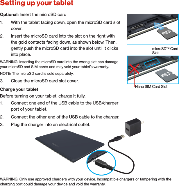 Setting up your tabletCharge your tabletBefore turning on your tablet, charge it fully.1.  Connect one end of the USB cable to the USB/charger port of your tablet.2.  Connect the other end of the USB cable to the charger.3.  Plug the charger into an electrical outlet.WARNING: Only use approved chargers with your device. Incompatible chargers or tampering with the charging port could damage your device and void the warranty.Optional: Insert the microSD card1.  With the tablet facing down, open the microSD card slot cover.2.  Insert the microSD card into the slot on the right with the gold contacts facing down, as shown below. Then, gently push the microSD card into the slot until it clicks into place.WARNING: Inserting the microSD card into the wrong slot can damage your microSD and SIM cards and may void your tablet’s warranty.NOTE: The microSD card is sold separately.3.  Close the microSD card slot cover.microSD™ Card SlotNano SIM Card Slot