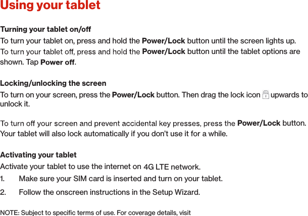 Using your tablet To turn your tablet on, press and hold the Power/Lock button until the screen lights up.Power/Lock button until the tablet options are shown. Tap  .Locking/unlocking the screenTo turn on your screen, press the Power/Lock button. Then drag the lock icon   upwards to unlock it.Power/Lock button.Your tablet will also lock automatically if you don’t use it for a while.Activating your tabletActivate your tablet to use the internet on 4G LTE network.1.  Make sure your SIM card is inserted and turn on your tablet.2.  Follow the onscreen instructions in the Setup Wizard.NOTE: Subject to speciﬁc terms of use. For coverage details, visit  