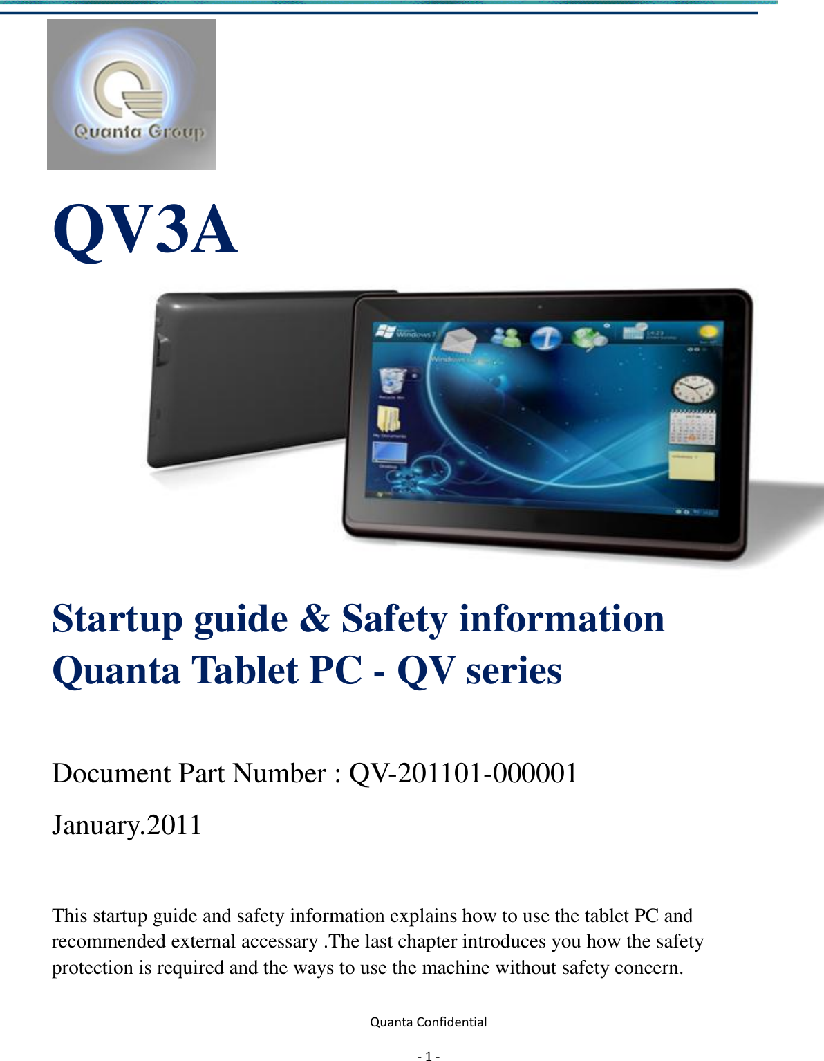  Quanta Confidential  - 1 -                  QV3A        Startup guide &amp; Safety information Quanta Tablet PC - QV series  Document Part Number : QV-201101-000001                 January.2011   This startup guide and safety information explains how to use the tablet PC and   recommended external accessary .The last chapter introduces you how the safety   protection is required and the ways to use the machine without safety concern.  