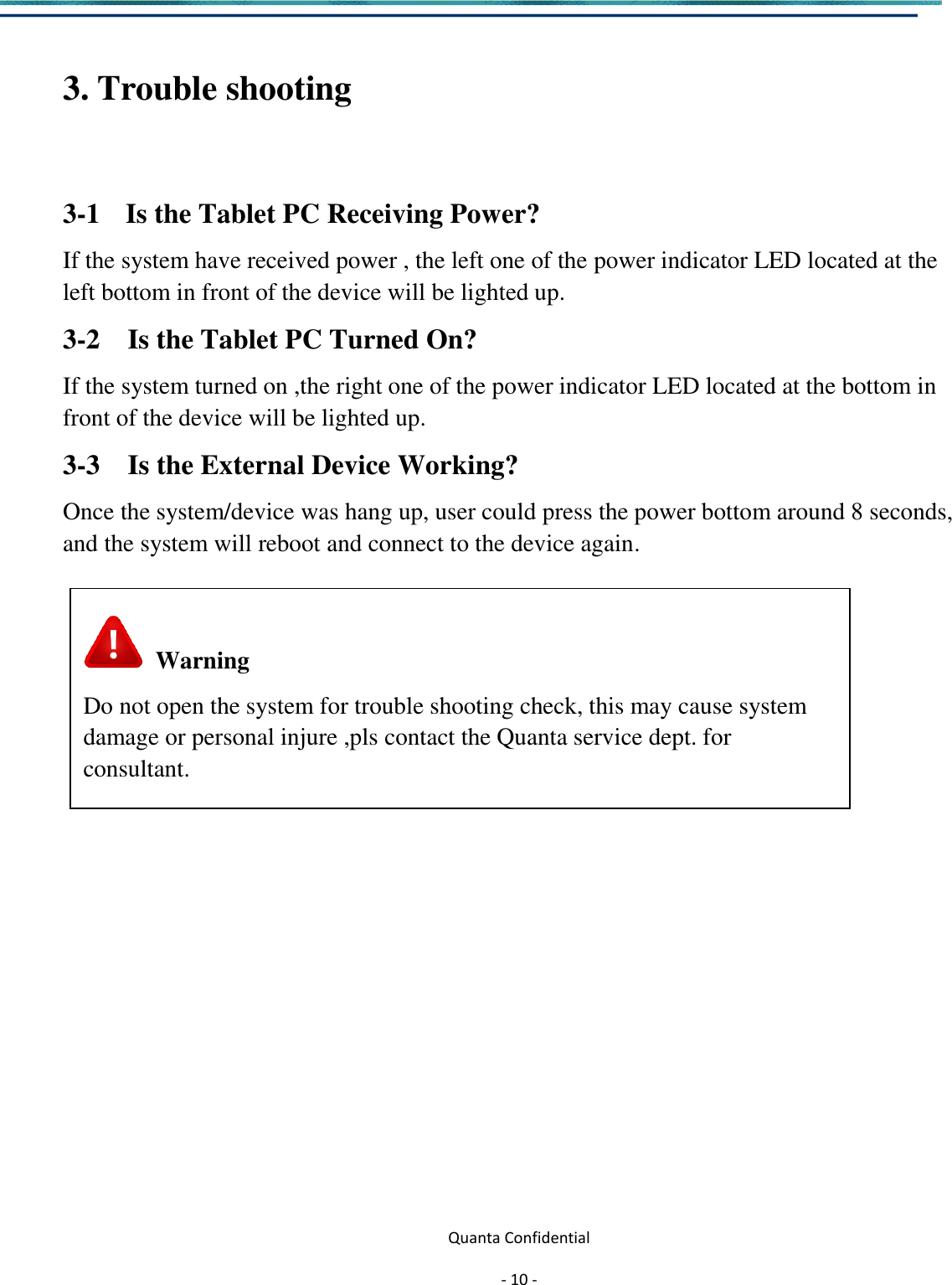  Quanta Confidential  - 10 -   3. Trouble shooting  3-1 Is the Tablet PC Receiving Power?   If the system have received power , the left one of the power indicator LED located at the left bottom in front of the device will be lighted up.   3-2    Is the Tablet PC Turned On? If the system turned on ,the right one of the power indicator LED located at the bottom in front of the device will be lighted up. 3-3    Is the External Device Working? Once the system/device was hang up, user could press the power bottom around 8 seconds, and the system will reboot and connect to the device again.                 Warning Do not open the system for trouble shooting check, this may cause system damage or personal injure ,pls contact the Quanta service dept. for   consultant.  