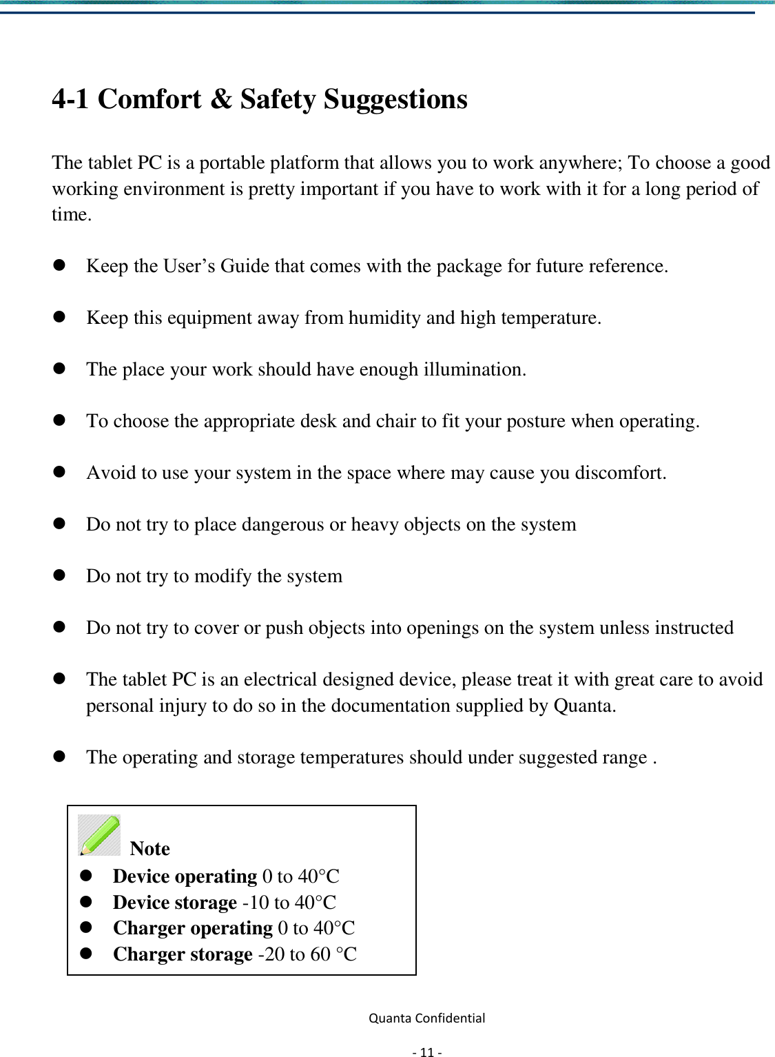  Quanta Confidential  - 11 -   4-1 Comfort &amp; Safety Suggestions  The tablet PC is a portable platform that allows you to work anywhere; To choose a good working environment is pretty important if you have to work with it for a long period of time.   Keep the User’s Guide that comes with the package for future reference.   Keep this equipment away from humidity and high temperature.   The place your work should have enough illumination.   To choose the appropriate desk and chair to fit your posture when operating.   Avoid to use your system in the space where may cause you discomfort.   Do not try to place dangerous or heavy objects on the system   Do not try to modify the system   Do not try to cover or push objects into openings on the system unless instructed   The tablet PC is an electrical designed device, please treat it with great care to avoid personal injury to do so in the documentation supplied by Quanta.   The operating and storage temperatures should under suggested range .           Note   Device operating 0 to 40°C   Device storage -10 to 40°C   Charger operating 0 to 40°C Charger storage -20 to 60 °C  