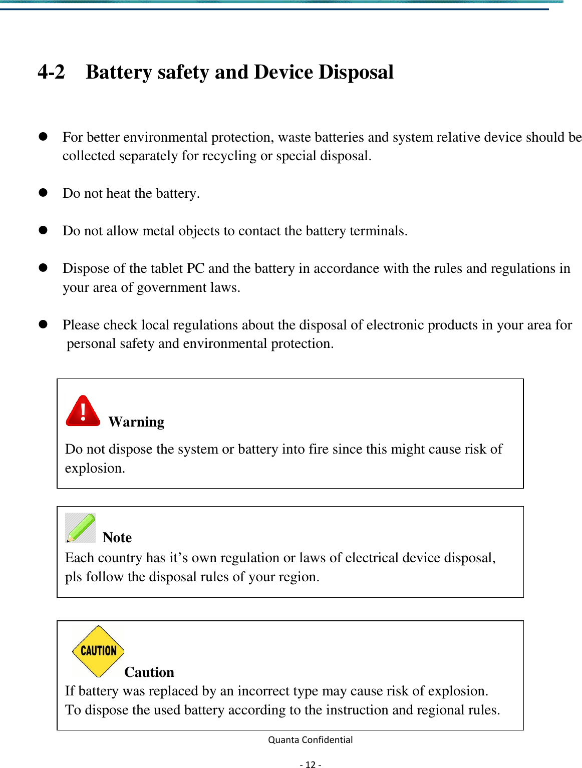  Quanta Confidential  - 12 -   4-2   Battery safety and Device Disposal   For better environmental protection, waste batteries and system relative device should be collected separately for recycling or special disposal.   Do not heat the battery.   Do not allow metal objects to contact the battery terminals.   Dispose of the tablet PC and the battery in accordance with the rules and regulations in your area of government laws.   Please check local regulations about the disposal of electronic products in your area for   personal safety and environmental protection.                       Warning Do not dispose the system or battery into fire since this might cause risk of explosion.     Note Each country has it’s own regulation or laws of electrical device disposal, pls follow the disposal rules of your region.   Caution If battery was replaced by an incorrect type may cause risk of explosion. To dispose the used battery according to the instruction and regional rules.  