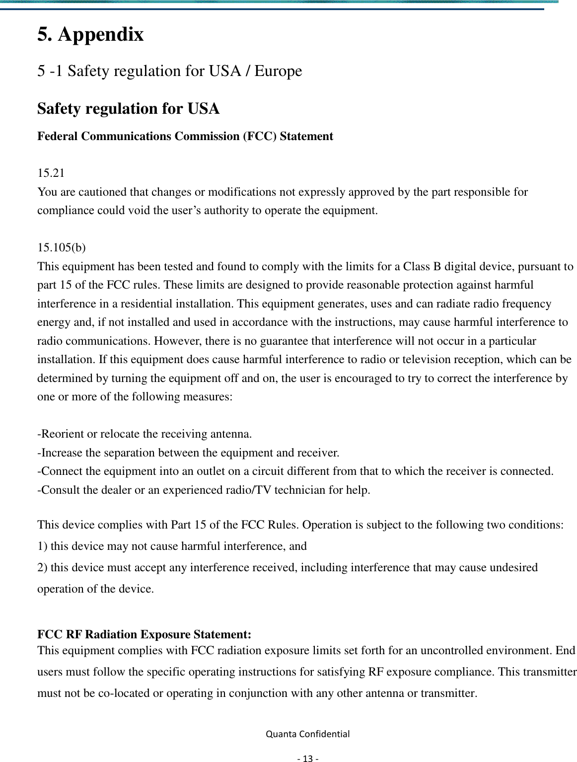  Quanta Confidential  - 13 -  5. Appendix   5 -1 Safety regulation for USA / Europe   Safety regulation for USA     Federal Communications Commission (FCC) Statement  15.21 You are cautioned that changes or modifications not expressly approved by the part responsible for compliance could void the user’s authority to operate the equipment.  15.105(b) This equipment has been tested and found to comply with the limits for a Class B digital device, pursuant to part 15 of the FCC rules. These limits are designed to provide reasonable protection against harmful interference in a residential installation. This equipment generates, uses and can radiate radio frequency energy and, if not installed and used in accordance with the instructions, may cause harmful interference to radio communications. However, there is no guarantee that interference will not occur in a particular installation. If this equipment does cause harmful interference to radio or television reception, which can be determined by turning the equipment off and on, the user is encouraged to try to correct the interference by one or more of the following measures:  -Reorient or relocate the receiving antenna. -Increase the separation between the equipment and receiver. -Connect the equipment into an outlet on a circuit different from that to which the receiver is connected. -Consult the dealer or an experienced radio/TV technician for help.  This device complies with Part 15 of the FCC Rules. Operation is subject to the following two conditions: 1) this device may not cause harmful interference, and 2) this device must accept any interference received, including interference that may cause undesired operation of the device.  FCC RF Radiation Exposure Statement: This equipment complies with FCC radiation exposure limits set forth for an uncontrolled environment. End users must follow the specific operating instructions for satisfying RF exposure compliance. This transmitter must not be co-located or operating in conjunction with any other antenna or transmitter.  