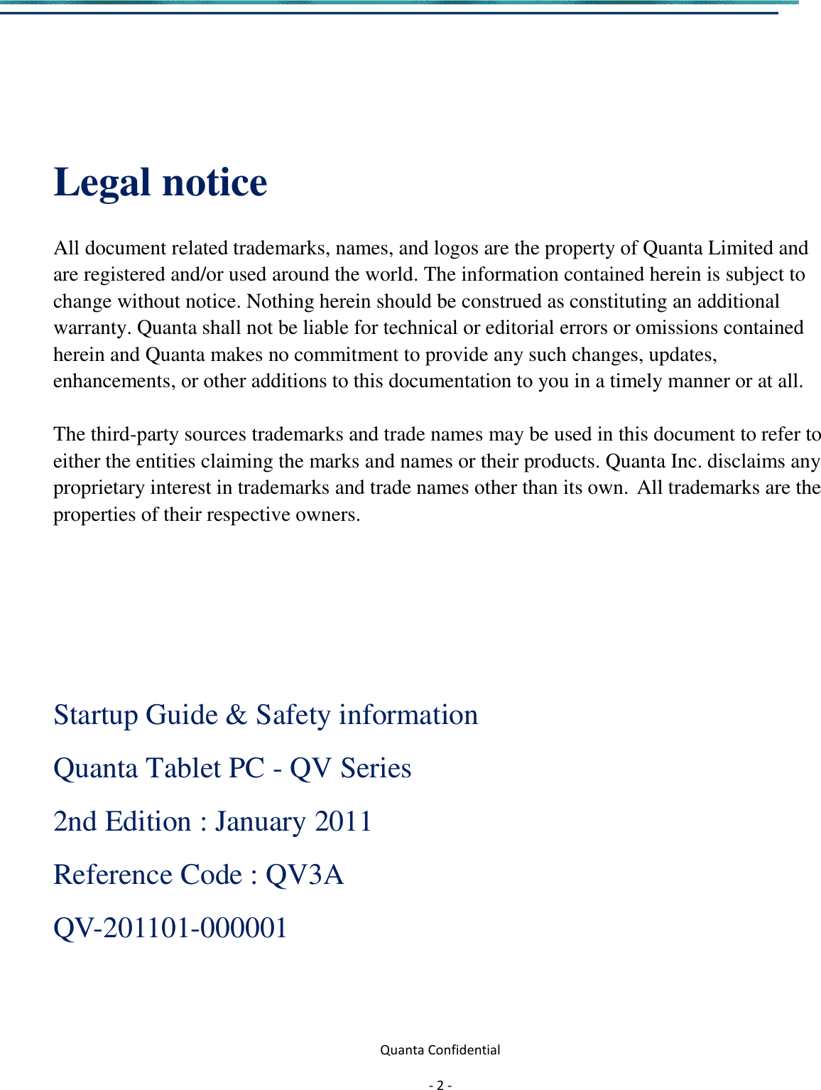  Quanta Confidential  - 2 -     Legal notice  All document related trademarks, names, and logos are the property of Quanta Limited and are registered and/or used around the world. The information contained herein is subject to   change without notice. Nothing herein should be construed as constituting an additional   warranty. Quanta shall not be liable for technical or editorial errors or omissions contained   herein and Quanta makes no commitment to provide any such changes, updates, enhancements, or other additions to this documentation to you in a timely manner or at all.    The third-party sources trademarks and trade names may be used in this document to refer to either the entities claiming the marks and names or their products. Quanta Inc. disclaims any proprietary interest in trademarks and trade names other than its own. All trademarks are the properties of their respective owners.      Startup Guide &amp; Safety information Quanta Tablet PC - QV Series 2nd Edition : January 2011 Reference Code : QV3A   QV-201101-000001          