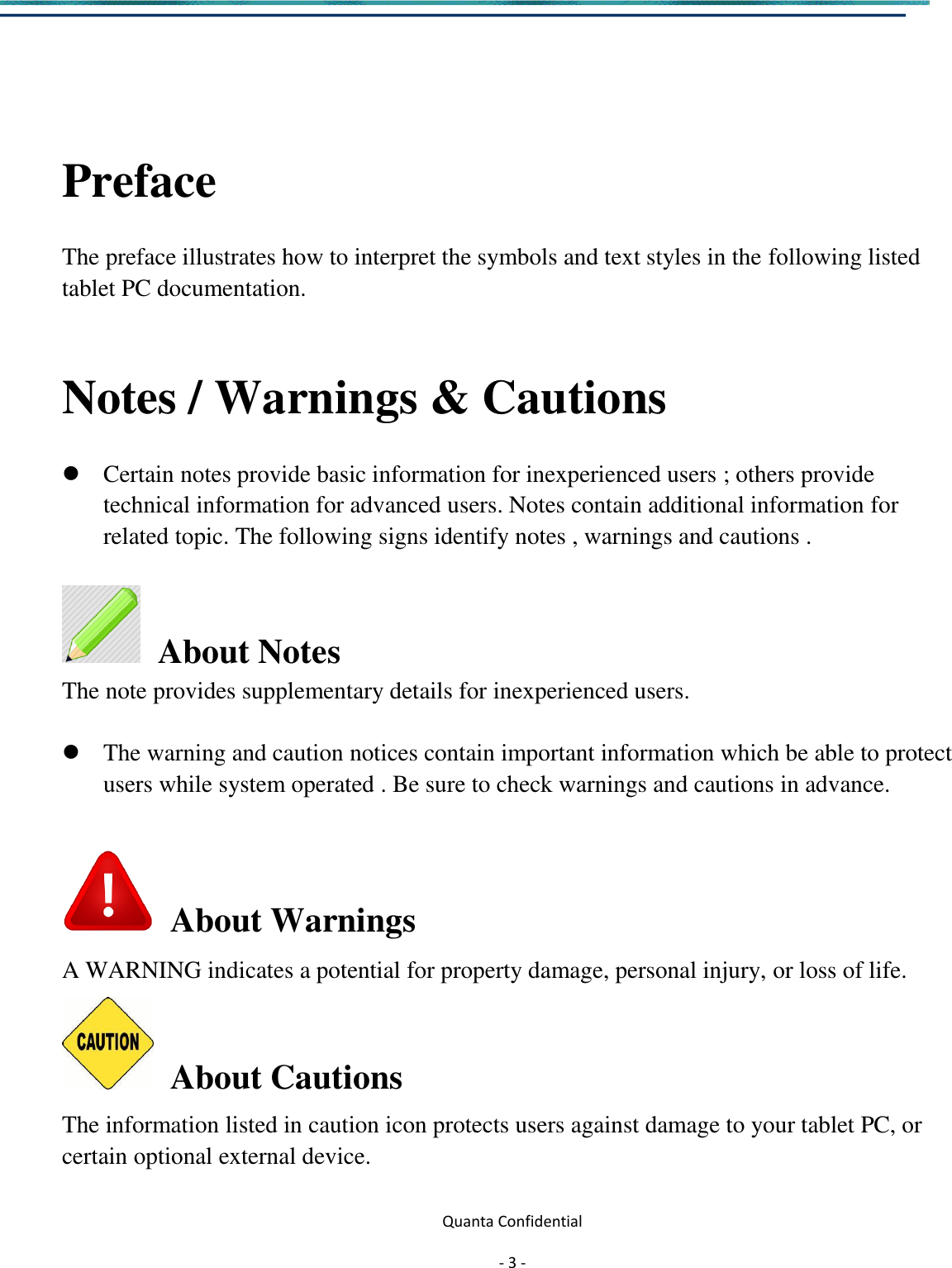  Quanta Confidential  - 3 -    Preface  The preface illustrates how to interpret the symbols and text styles in the following listed tablet PC documentation.   Notes / Warnings &amp; Cautions     Certain notes provide basic information for inexperienced users ; others provide technical information for advanced users. Notes contain additional information for related topic. The following signs identify notes , warnings and cautions .    About Notes   The note provides supplementary details for inexperienced users.   The warning and caution notices contain important information which be able to protect users while system operated . Be sure to check warnings and cautions in advance.    About Warnings A WARNING indicates a potential for property damage, personal injury, or loss of life.   About Cautions   The information listed in caution icon protects users against damage to your tablet PC, or certain optional external device.    