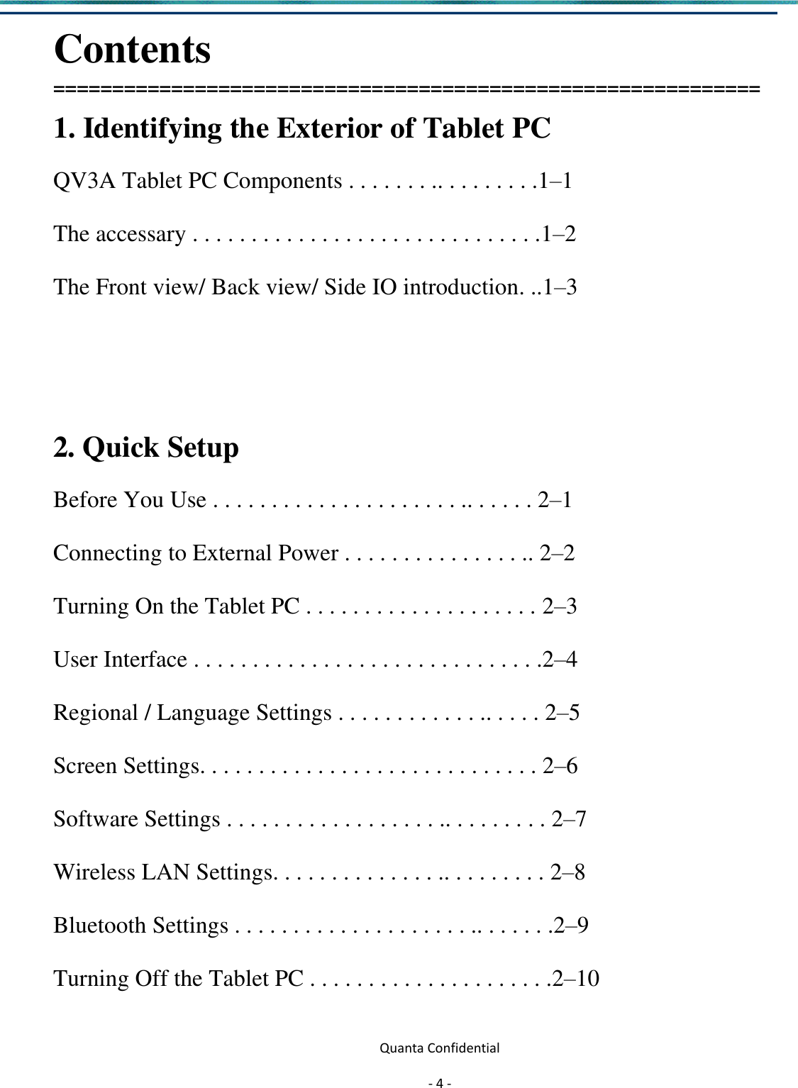  Quanta Confidential  - 4 -  Contents ============================================================ 1. Identifying the Exterior of Tablet PC QV3A Tablet PC Components . . . . . . . .. . . . . . . . .1–1 The accessary . . . . . . . . . . . . . . . . . . . . . . . . . . . . . .1–2 The Front view/ Back view/ Side IO introduction. ..1–3     2. Quick Setup   Before You Use . . . . . . . . . . . . . . . . . . . . . .. . . . . . 2–1 Connecting to External Power . . . . . . . . . . . . . . . .. 2–2 Turning On the Tablet PC . . . . . . . . . . . . . . . . . . . . 2–3 User Interface . . . . . . . . . . . . . . . . . . . . . . . . . . . . . .2–4 Regional / Language Settings . . . . . . . . . . . . .. . . . . 2–5 Screen Settings. . . . . . . . . . . . . . . . . . . . . . . . . . . . . 2–6 Software Settings . . . . . . . . . . . . . . . . . . .. . . . . . . . . 2–7 Wireless LAN Settings. . . . . . . . . . . . . . .. . . . . . . . . 2–8 Bluetooth Settings . . . . . . . . . . . . . . . . . . . . .. . . . . . .2–9 Turning Off the Tablet PC . . . . . . . . . . . . . . . . . . . . .2–10 