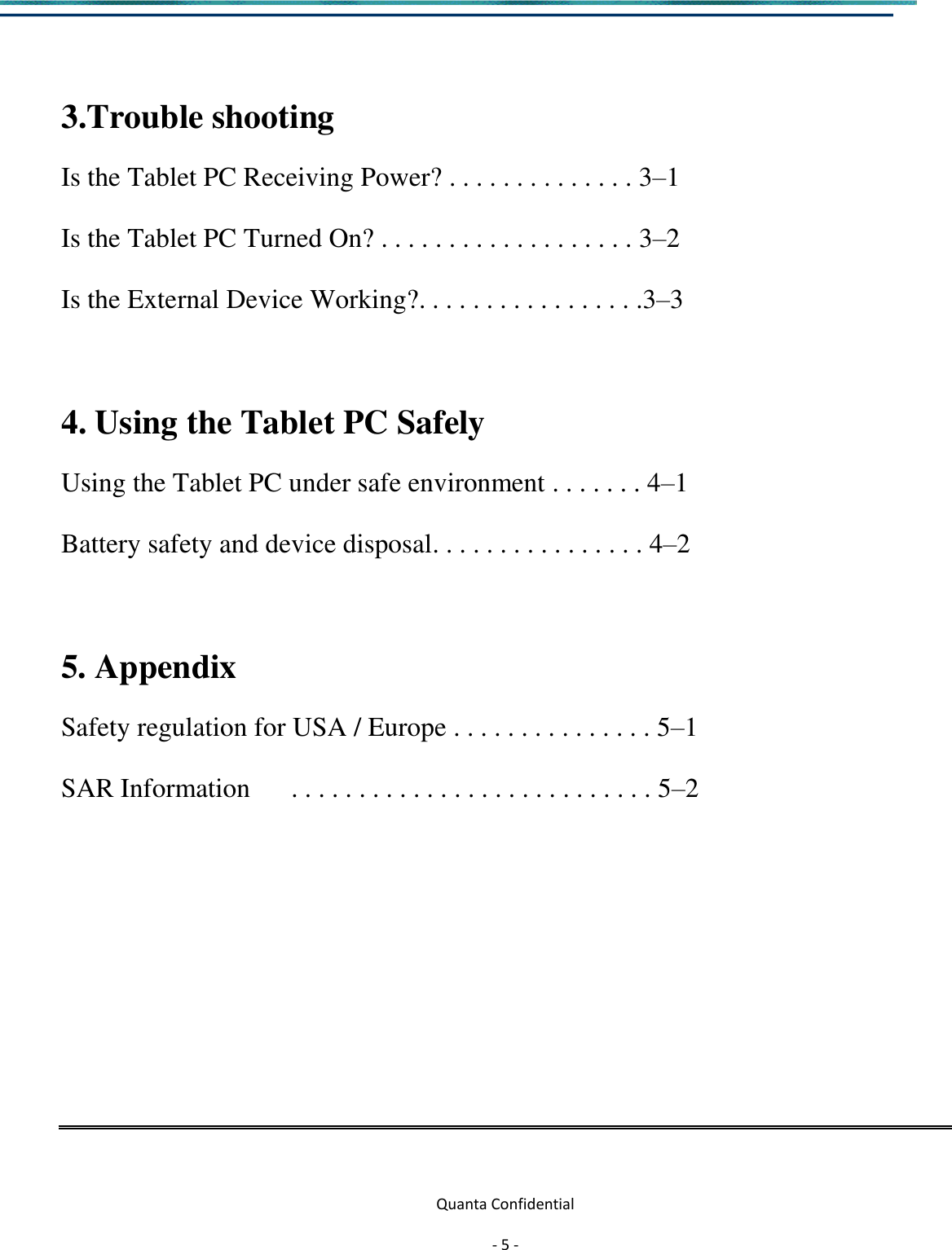  Quanta Confidential  - 5 -   3.Trouble shooting Is the Tablet PC Receiving Power? . . . . . . . . . . . . . . 3–1 Is the Tablet PC Turned On? . . . . . . . . . . . . . . . . . . . 3–2 Is the External Device Working?. . . . . . . . . . . . . . . . .3–3  4. Using the Tablet PC Safely   Using the Tablet PC under safe environment . . . . . . . 4–1 Battery safety and device disposal. . . . . . . . . . . . . . . . 4–2  5. Appendix   Safety regulation for USA / Europe . . . . . . . . . . . . . . . 5–1 SAR Information      . . . . . . . . . . . . . . . . . . . . . . . . . . . 5–2       