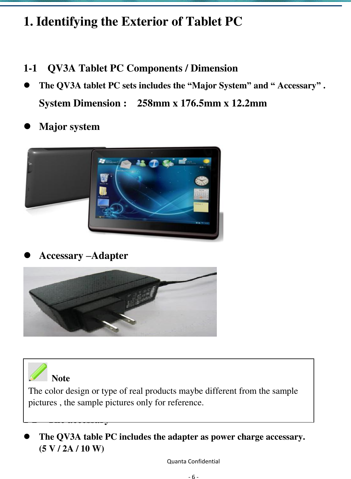  Quanta Confidential  - 6 -  1. Identifying the Exterior of Tablet PC  1-1    QV3A Tablet PC Components / Dimension  The QV3A tablet PC sets includes the “Major System” and “ Accessary” . System Dimension :    258mm x 176.5mm x 12.2mm    Major system   Accessary –Adapter     1-2    The accessary  The QV3A table PC includes the adapter as power charge accessary. (5 V / 2A / 10 W)  Note The color design or type of real products maybe different from the sample pictures , the sample pictures only for reference. 