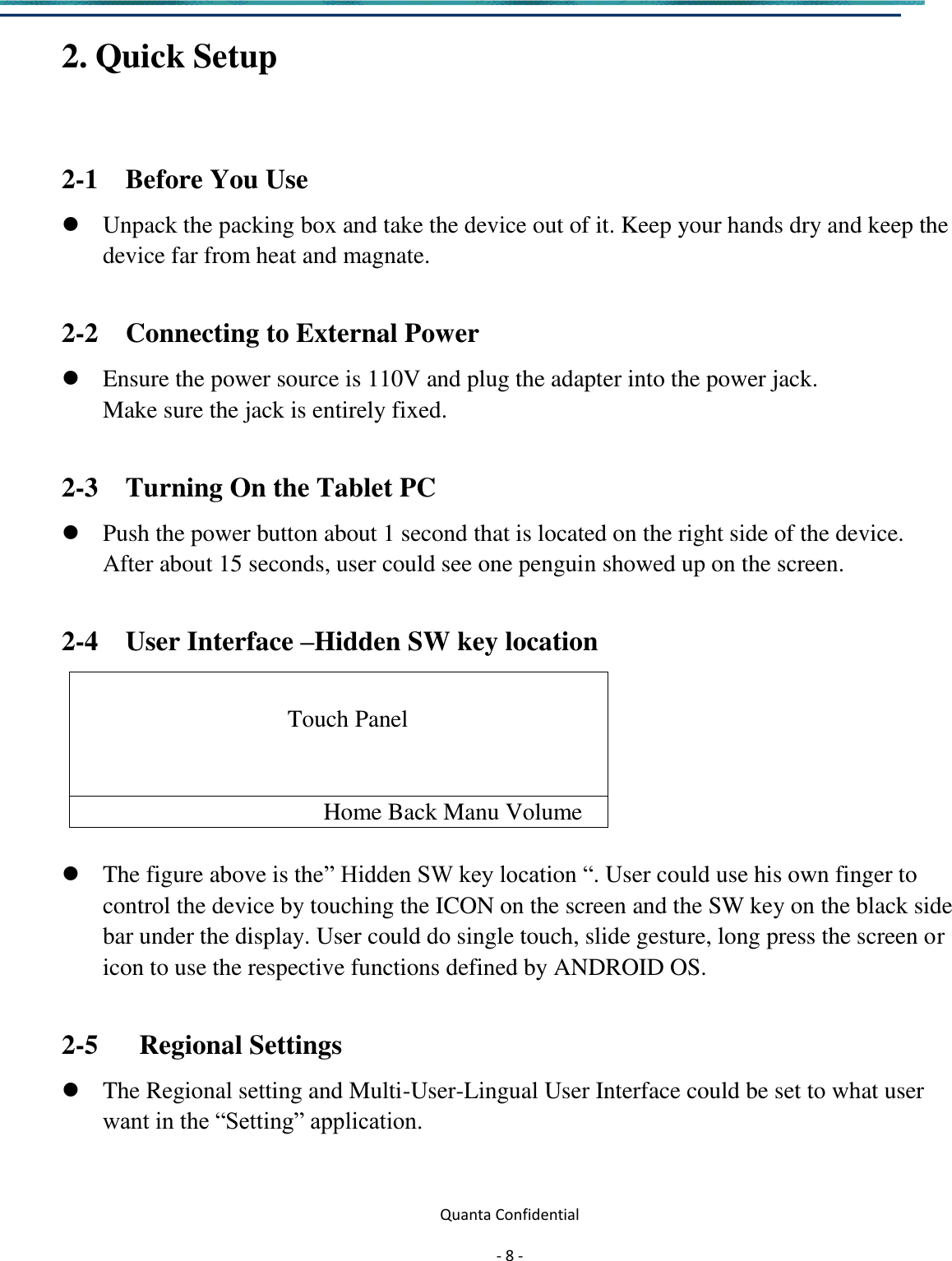  Quanta Confidential  - 8 -  2. Quick Setup    2-1    Before You Use    Unpack the packing box and take the device out of it. Keep your hands dry and keep the device far from heat and magnate.  2-2    Connecting to External Power  Ensure the power source is 110V and plug the adapter into the power jack.   Make sure the jack is entirely fixed.  2-3    Turning On the Tablet PC    Push the power button about 1 second that is located on the right side of the device. After about 15 seconds, user could see one penguin showed up on the screen.  2-4    User Interface –Hidden SW key location                                        Touch Panel   Home Back Manu Volume   The figure above is the” Hidden SW key location “. User could use his own finger to control the device by touching the ICON on the screen and the SW key on the black side bar under the display. User could do single touch, slide gesture, long press the screen or icon to use the respective functions defined by ANDROID OS.  2-5      Regional Settings  The Regional setting and Multi-User-Lingual User Interface could be set to what user want in the “Setting” application.   