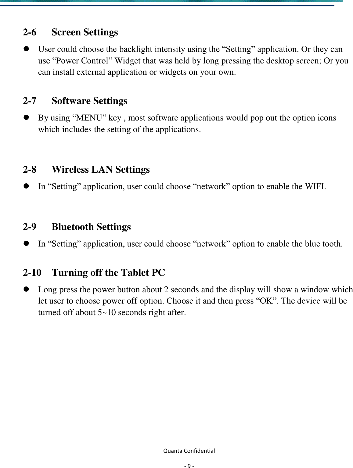  Quanta Confidential  - 9 -   2-6      Screen Settings  User could choose the backlight intensity using the “Setting” application. Or they can use “Power Control” Widget that was held by long pressing the desktop screen; Or you can install external application or widgets on your own.  2-7      Software Settings  By using “MENU” key , most software applications would pop out the option icons which includes the setting of the applications.  2-8      Wireless LAN Settings  In “Setting” application, user could choose “network” option to enable the WIFI.  2-9      Bluetooth Settings  In “Setting” application, user could choose “network” option to enable the blue tooth.  2-10    Turning off the Tablet PC  Long press the power button about 2 seconds and the display will show a window which let user to choose power off option. Choose it and then press “OK”. The device will be turned off about 5~10 seconds right after.            