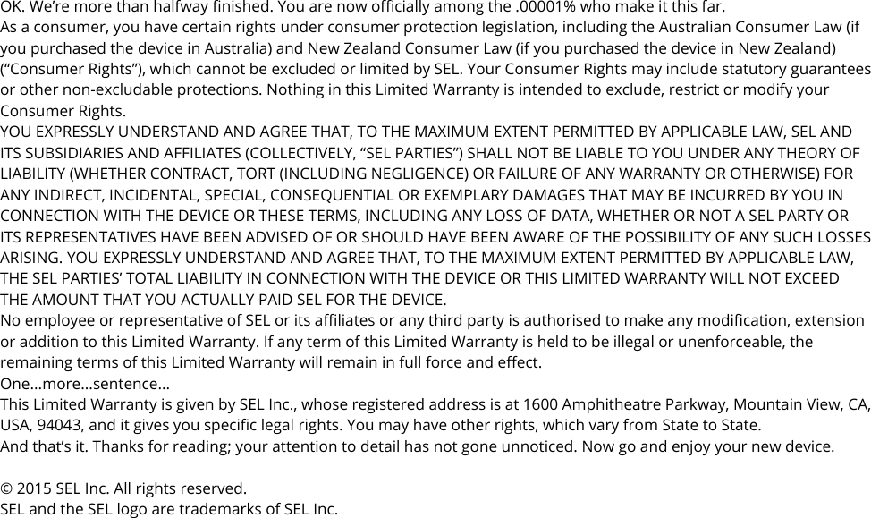 OK. We’re more than halfway finished. You are now officially among the .00001% who make it this far. As a consumer, you have certain rights under consumer protection legislation, including the Australian Consumer Law (if you purchased the device in Australia) and New Zealand Consumer Law (if you purchased the device in New Zealand) (“Consumer Rights”), which cannot be excluded or limited by SEL. Your Consumer Rights may include statutory guarantees or other non-excludable protections. Nothing in this Limited Warranty is intended to exclude, restrict or modify your Consumer Rights. YOU EXPRESSLY UNDERSTAND AND AGREE THAT, TO THE MAXIMUM EXTENT PERMITTED BY APPLICABLE LAW, SEL AND ITS SUBSIDIARIES AND AFFILIATES (COLLECTIVELY, “SEL PARTIES”) SHALL NOT BE LIABLE TO YOU UNDER ANY THEORY OF LIABILITY (WHETHER CONTRACT, TORT (INCLUDING NEGLIGENCE) OR FAILURE OF ANY WARRANTY OR OTHERWISE) FOR ANY INDIRECT, INCIDENTAL, SPECIAL, CONSEQUENTIAL OR EXEMPLARY DAMAGES THAT MAY BE INCURRED BY YOU IN CONNECTION WITH THE DEVICE OR THESE TERMS, INCLUDING ANY LOSS OF DATA, WHETHER OR NOT A SEL PARTY OR ITS REPRESENTATIVES HAVE BEEN ADVISED OF OR SHOULD HAVE BEEN AWARE OF THE POSSIBILITY OF ANY SUCH LOSSES ARISING. YOU EXPRESSLY UNDERSTAND AND AGREE THAT, TO THE MAXIMUM EXTENT PERMITTED BY APPLICABLE LAW, THE SEL PARTIES’ TOTAL LIABILITY IN CONNECTION WITH THE DEVICE OR THIS LIMITED WARRANTY WILL NOT EXCEED THE AMOUNT THAT YOU ACTUALLY PAID SEL FOR THE DEVICE. No employee or representative of SEL or its affiliates or any third party is authorised to make any modification, extension or addition to this Limited Warranty. If any term of this Limited Warranty is held to be illegal or unenforceable, the remaining terms of this Limited Warranty will remain in full force and effect. One...more...sentence... This Limited Warranty is given by SEL Inc., whose registered address is at 1600 Amphitheatre Parkway, Mountain View, CA, USA, 94043, and it gives you specific legal rights. You may have other rights, which vary from State to State. And that’s it. Thanks for reading; your attention to detail has not gone unnoticed. Now go and enjoy your new device.  © 2015 SEL Inc. All rights reserved. SEL and the SEL logo are trademarks of SEL Inc.