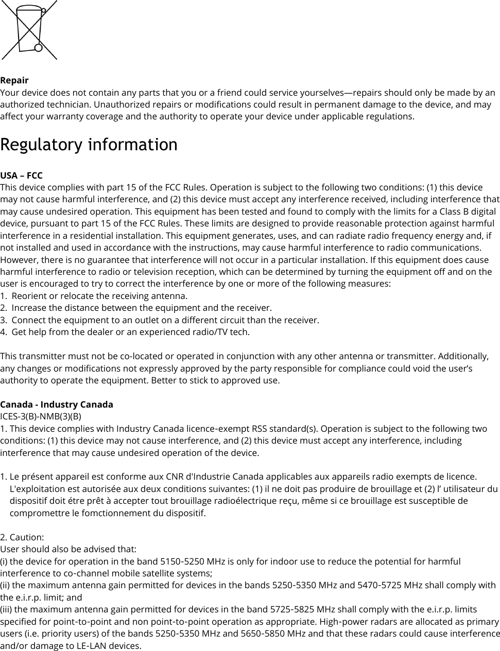   Repair Your device does not contain any parts that you or a friend could service yourselves—repairs should only be made by an authorized technician. Unauthorized repairs or modifications could result in permanent damage to the device, and may affect your warranty coverage and the authority to operate your device under applicable regulations. Regulatory information   USA – FCC This device complies with part 15 of the FCC Rules. Operation is subject to the following two conditions: (1) this device may not cause harmful interference, and (2) this device must accept any interference received, including interference that may cause undesired operation. This equipment has been tested and found to comply with the limits for a Class B digital device, pursuant to part 15 of the FCC Rules. These limits are designed to provide reasonable protection against harmful interference in a residential installation. This equipment generates, uses, and can radiate radio frequency energy and, if not installed and used in accordance with the instructions, may cause harmful interference to radio communications. However, there is no guarantee that interference will not occur in a particular installation. If this equipment does cause harmful interference to radio or television reception, which can be determined by turning the equipment off and on the user is encouraged to try to correct the interference by one or more of the following measures: 1. Reorient or relocate the receiving antenna. 2. Increase the distance between the equipment and the receiver. 3. Connect the equipment to an outlet on a different circuit than the receiver. 4. Get help from the dealer or an experienced radio/TV tech.   This transmitter must not be co-located or operated in conjunction with any other antenna or transmitter. Additionally, any changes or modifications not expressly approved by the party responsible for compliance could void the user’s authority to operate the equipment. Better to stick to approved use.  Canada - Industry Canada  ICES-3(B)-NMB(3)(B) 1. This device complies with Industry Canada licence-exempt RSS standard(s). Operation is subject to the following two conditions: (1) this device may not cause interference, and (2) this device must accept any interference, including interference that may cause undesired operation of the device.  1. Le présent appareil est conforme aux CNR d&apos;Industrie Canada applicables aux appareils radio exempts de licence. L&apos;exploitation est autorisée aux deux conditions suivantes: (1) il ne doit pas produire de brouillage et (2) l’ utilisateur du dispositif doit étre prêt à accepter tout brouillage radioélectrique reçu, même si ce brouillage est susceptible de compromettre le fomctionnement du dispositif.  2. Caution: User should also be advised that: (i) the device for operation in the band 5150-5250 MHz is only for indoor use to reduce the potential for harmful interference to co-channel mobile satellite systems; (ii) the maximum antenna gain permitted for devices in the bands 5250-5350 MHz and 5470-5725 MHz shall comply with the e.i.r.p. limit; and (iii) the maximum antenna gain permitted for devices in the band 5725-5825 MHz shall comply with the e.i.r.p. limits specified for point-to-point and non point-to-point operation as appropriate. High-power radars are allocated as primary users (i.e. priority users) of the bands 5250-5350 MHz and 5650-5850 MHz and that these radars could cause interference and/or damage to LE-LAN devices.    