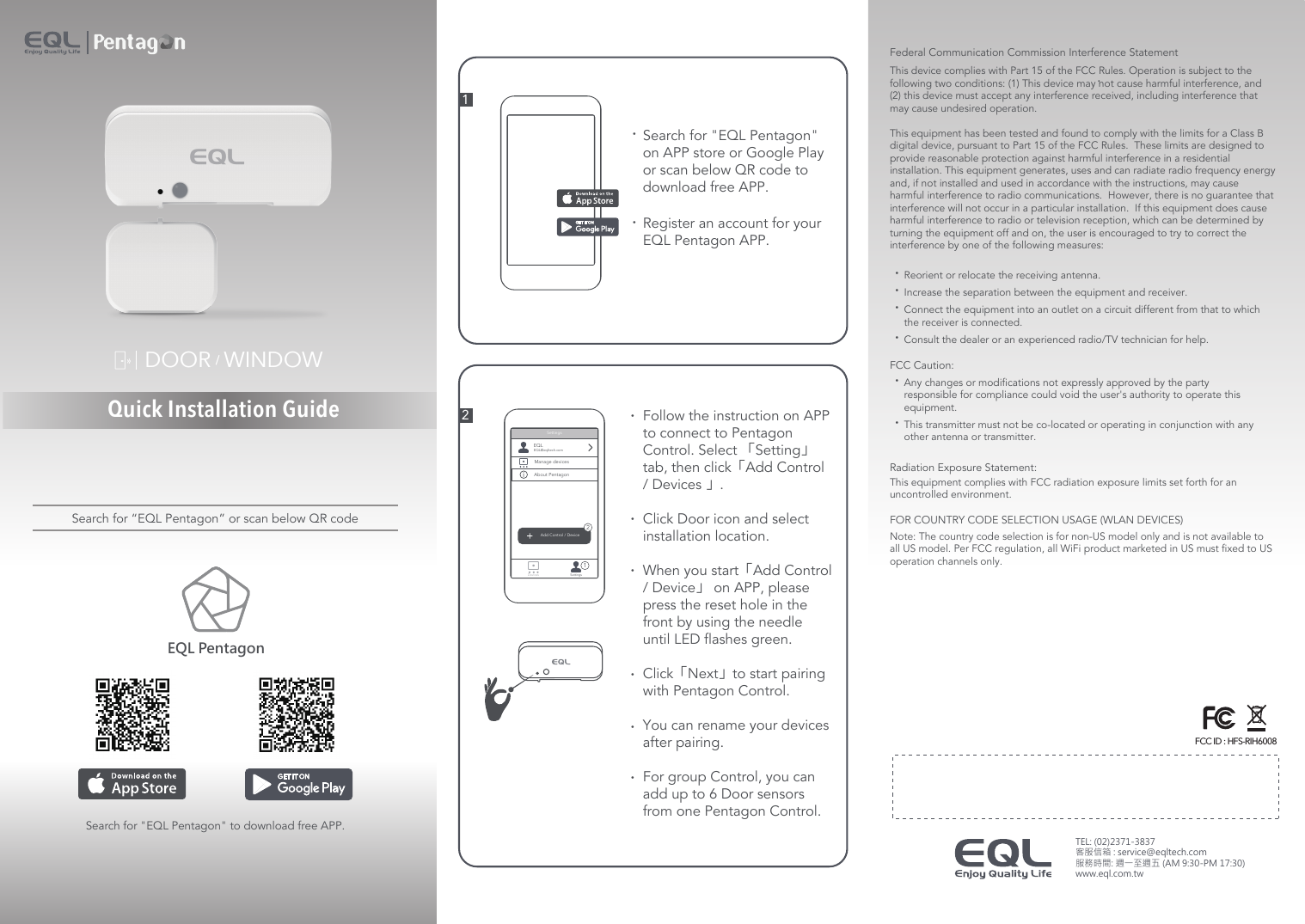 Quick Installation GuideDOOR   WINDOWSearch for &quot;EQL Pentagon&quot; to download free APP.Search for “EQL Pentagon” or scan below QR codeEQL Pentagon21••Register an account for your EQL Pentagon APP.Search for &quot;EQL Pentagon&quot; on APP store or Google Play or scan below QR code to download free APP. •• ••••Add Control / Device21DevicesSettingsFollow the instruction on APP to connect to Pentagon Control. Select 「Setting」tab, then click「Add Control / Devices 」.Click Door icon and select installation location.When you start「Add Control / Device」 on APP, please press the reset hole in the front by using the needle until LED flashes green.  Click「Next」to start pairing with Pentagon Control.You can rename your devices after pairing.For group Control, you can add up to 6 Door sensors from one Pentagon Control. SettingsEQLEQL@eqltech.comManage devicesAbout Pentagon!Federal Communication Commission Interference StatementThis device complies with Part 15 of the FCC Rules. Operation is subject to the following two conditions: (1) This device may not cause harmful interference, and (2) this device must accept any interference received, including interference that may cause undesired operation. This equipment has been tested and found to comply with the limits for a Class B digital device, pursuant to Part 15 of the FCC Rules.  These limits are designed to provide reasonable protection against harmful interference in a residential installation. This equipment generates, uses and can radiate radio frequency energy and, if not installed and used in accordance with the instructions, may cause harmful interference to radio communications.  However, there is no guarantee that interference will not occur in a particular installation.  If this equipment does cause harmful interference to radio or television reception, which can be determined by turning the equipment off and on, the user is encouraged to try to correct the interference by one of the following measures: •Reorient or relocate the receiving antenna.•Increase the separation between the equipment and receiver.•Connect the equipment into an outlet on a circuit different from that to which      the receiver is connected.•Consult the dealer or an experienced radio/TV technician for help. FCC Caution:•Any changes or modifications not expressly approved by the party      responsible for compliance could void the user&apos;s authority to operate this      equipment.•This transmitter must not be co-located or operating in conjunction with any      other antenna or transmitter.Radiation Exposure Statement:This equipment complies with FCC radiation exposure limits set forth for an uncontrolled environment. FOR COUNTRY CODE SELECTION USAGE (WLAN DEVICES)Note: The country code selection is for non-US model only and is not available to all US model. Per FCC regulation, all WiFi product marketed in US must fixed to US operation channels only..TEL: (02)2371-3837 客服信箱 : service@eqltech.com 服務時間: 週一至週五 (AM 9:30-PM 17:30)www.eql.com.tw FCC ID : HFS-RIH6008