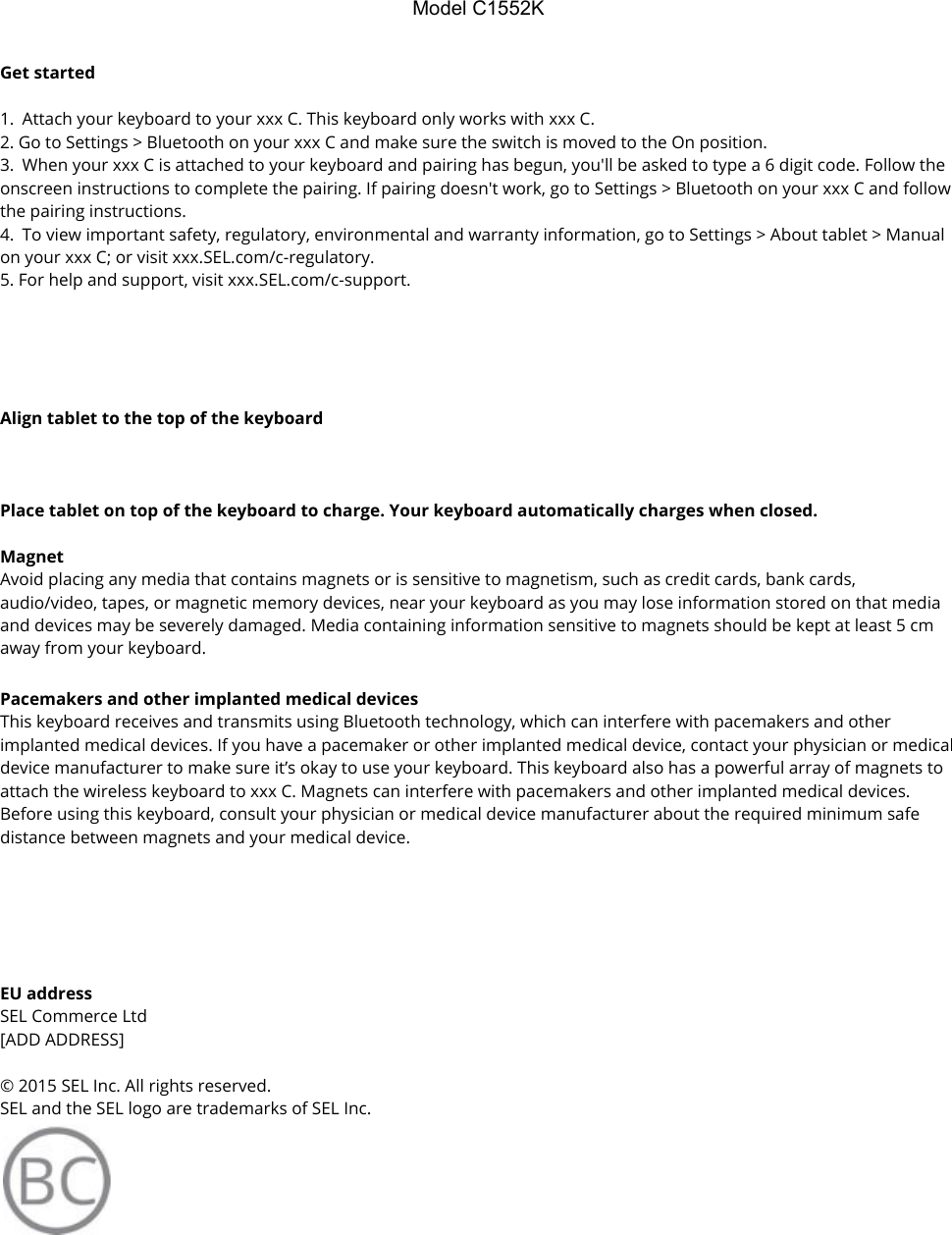 ModelC1552KGet started   1. Attach your keyboard to your xxx C. This keyboard only works with xxx C. 2. Go to Settings &gt; Bluetooth on your xxx C and make sure the switch is moved to the On position. 3. When your xxx C is attached to your keyboard and pairing has begun, you&apos;ll be asked to type a 6 digit code. Follow the onscreen instructions to complete the pairing. If pairing doesn&apos;t work, go to Settings &gt; Bluetooth on your xxx C and follow the pairing instructions. 4. To view important safety, regulatory, environmental and warranty information, go to Settings &gt; About tablet &gt; Manual on your xxx C; or visit xxx.SEL.com/c-regulatory. 5. For help and support, visit xxx.SEL.com/c-support.      Align tablet to the top of the keyboard    Place tablet on top of the keyboard to charge. Your keyboard automatically charges when closed.  Magnet Avoid placing any media that contains magnets or is sensitive to magnetism, such as credit cards, bank cards, audio/video, tapes, or magnetic memory devices, near your keyboard as you may lose information stored on that media and devices may be severely damaged. Media containing information sensitive to magnets should be kept at least 5 cm away from your keyboard. Pacemakers and other implanted medical devices This keyboard receives and transmits using Bluetooth technology, which can interfere with pacemakers and other implanted medical devices. If you have a pacemaker or other implanted medical device, contact your physician or medical device manufacturer to make sure it’s okay to use your keyboard. This keyboard also has a powerful array of magnets to attach the wireless keyboard to xxx C. Magnets can interfere with pacemakers and other implanted medical devices. Before using this keyboard, consult your physician or medical device manufacturer about the required minimum safe distance between magnets and your medical device.     EU address SEL Commerce Ltd [ADD ADDRESS]   © 2015 SEL Inc. All rights reserved. SEL and the SEL logo are trademarks of SEL Inc.  