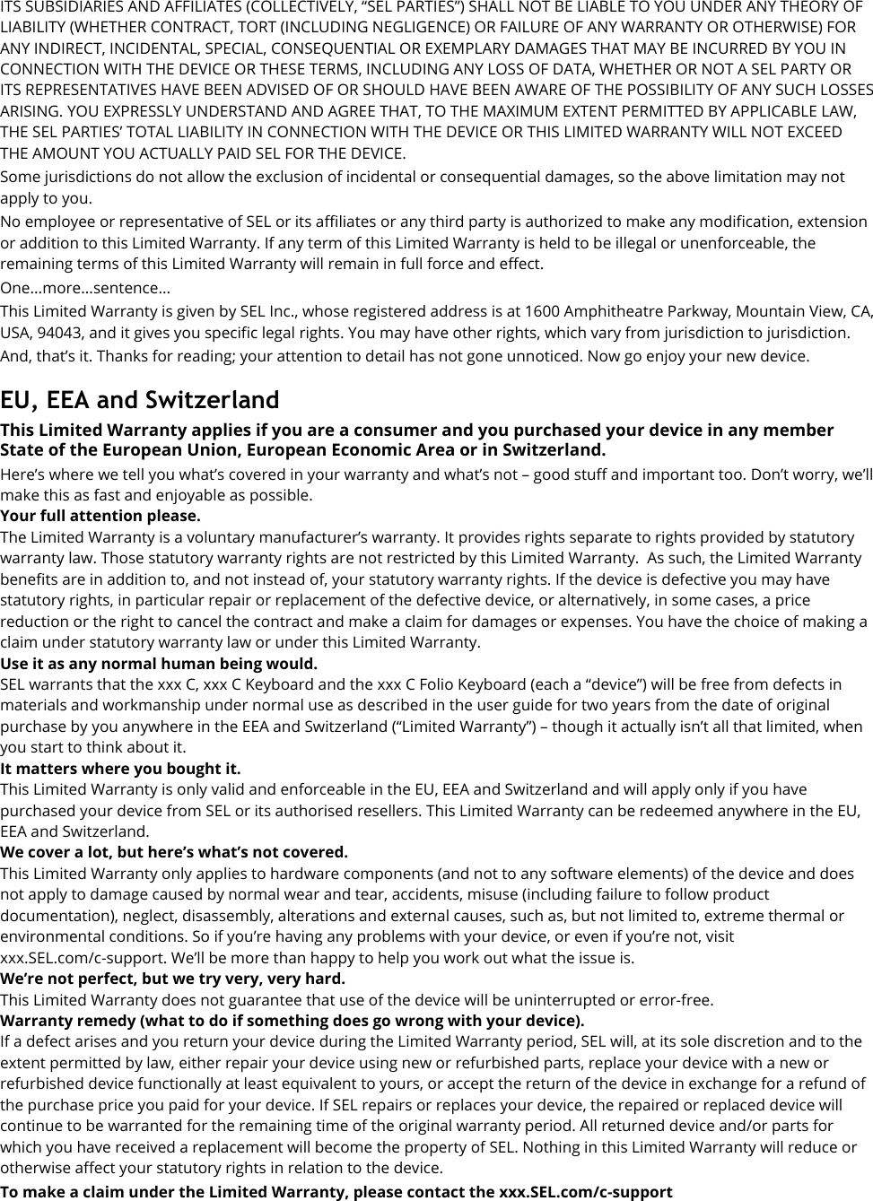 ITS SUBSIDIARIES AND AFFILIATES (COLLECTIVELY, “SEL PARTIES”) SHALL NOT BE LIABLE TO YOU UNDER ANY THEORY OF LIABILITY (WHETHER CONTRACT, TORT (INCLUDING NEGLIGENCE) OR FAILURE OF ANY WARRANTY OR OTHERWISE) FOR ANY INDIRECT, INCIDENTAL, SPECIAL, CONSEQUENTIAL OR EXEMPLARY DAMAGES THAT MAY BE INCURRED BY YOU IN CONNECTION WITH THE DEVICE OR THESE TERMS, INCLUDING ANY LOSS OF DATA, WHETHER OR NOT A SEL PARTY OR ITS REPRESENTATIVES HAVE BEEN ADVISED OF OR SHOULD HAVE BEEN AWARE OF THE POSSIBILITY OF ANY SUCH LOSSES ARISING. YOU EXPRESSLY UNDERSTAND AND AGREE THAT, TO THE MAXIMUM EXTENT PERMITTED BY APPLICABLE LAW, THE SEL PARTIES’ TOTAL LIABILITY IN CONNECTION WITH THE DEVICE OR THIS LIMITED WARRANTY WILL NOT EXCEED THE AMOUNT YOU ACTUALLY PAID SEL FOR THE DEVICE. Some jurisdictions do not allow the exclusion of incidental or consequential damages, so the above limitation may not apply to you. No employee or representative of SEL or its affiliates or any third party is authorized to make any modification, extension or addition to this Limited Warranty. If any term of this Limited Warranty is held to be illegal or unenforceable, the remaining terms of this Limited Warranty will remain in full force and effect. One...more...sentence... This Limited Warranty is given by SEL Inc., whose registered address is at 1600 Amphitheatre Parkway, Mountain View, CA, USA, 94043, and it gives you specific legal rights. You may have other rights, which vary from jurisdiction to jurisdiction. And, that’s it. Thanks for reading; your attention to detail has not gone unnoticed. Now go enjoy your new device.  EU, EEA and Switzerland This Limited Warranty applies if you are a consumer and you purchased your device in any member State of the European Union, European Economic Area or in Switzerland. Here’s where we tell you what’s covered in your warranty and what’s not – good stuff and important too. Don’t worry, we’ll make this as fast and enjoyable as possible. Your full attention please. The Limited Warranty is a voluntary manufacturer’s warranty. It provides rights separate to rights provided by statutory warranty law. Those statutory warranty rights are not restricted by this Limited Warranty.  As such, the Limited Warranty benefits are in addition to, and not instead of, your statutory warranty rights. If the device is defective you may have statutory rights, in particular repair or replacement of the defective device, or alternatively, in some cases, a price reduction or the right to cancel the contract and make a claim for damages or expenses. You have the choice of making a claim under statutory warranty law or under this Limited Warranty. Use it as any normal human being would.   SEL warrants that the xxx C, xxx C Keyboard and the xxx C Folio Keyboard (each a “device”) will be free from defects in materials and workmanship under normal use as described in the user guide for two years from the date of original purchase by you anywhere in the EEA and Switzerland (“Limited Warranty”) – though it actually isn’t all that limited, when you start to think about it. It matters where you bought it.    This Limited Warranty is only valid and enforceable in the EU, EEA and Switzerland and will apply only if you have purchased your device from SEL or its authorised resellers. This Limited Warranty can be redeemed anywhere in the EU, EEA and Switzerland.   We cover a lot, but here’s what’s not covered. This Limited Warranty only applies to hardware components (and not to any software elements) of the device and does not apply to damage caused by normal wear and tear, accidents, misuse (including failure to follow product documentation), neglect, disassembly, alterations and external causes, such as, but not limited to, extreme thermal or environmental conditions. So if you’re having any problems with your device, or even if you’re not, visit xxx.SEL.com/c-support. We’ll be more than happy to help you work out what the issue is. We’re not perfect, but we try very, very hard.   This Limited Warranty does not guarantee that use of the device will be uninterrupted or error-free. Warranty remedy (what to do if something does go wrong with your device). If a defect arises and you return your device during the Limited Warranty period, SEL will, at its sole discretion and to the extent permitted by law, either repair your device using new or refurbished parts, replace your device with a new or refurbished device functionally at least equivalent to yours, or accept the return of the device in exchange for a refund of the purchase price you paid for your device. If SEL repairs or replaces your device, the repaired or replaced device will continue to be warranted for the remaining time of the original warranty period. All returned device and/or parts for which you have received a replacement will become the property of SEL. Nothing in this Limited Warranty will reduce or otherwise affect your statutory rights in relation to the device. To make a claim under the Limited Warranty, please contact the xxx.SEL.com/c-support   