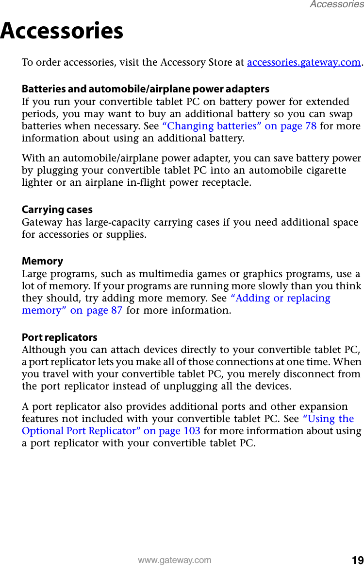 19www.gateway.comAccessoriesAccessoriesTo order accessories, visit the Accessory Store at accessories.gateway.com.Batteries and automobile/airplane power adaptersIf you run your convertible tablet PC on battery power for extended periods, you may want to buy an additional battery so you can swap batteries when necessary. See “Changing batteries” on page 78 for more information about using an additional battery.With an automobile/airplane power adapter, you can save battery power by plugging your convertible tablet PC into an automobile cigarette lighter or an airplane in-flight power receptacle.Carrying casesGateway has large-capacity carrying cases if you need additional space for accessories or supplies.MemoryLarge programs, such as multimedia games or graphics programs, use a lot of memory. If your programs are running more slowly than you think they should, try adding more memory. See “Adding or replacing memory” on page 87 for more information.Port replicatorsAlthough you can attach devices directly to your convertible tablet PC, a port replicator lets you make all of those connections at one time. When you travel with your convertible tablet PC, you merely disconnect from the port replicator instead of unplugging all the devices.A port replicator also provides additional ports and other expansion features not included with your convertible tablet PC. See “Using the Optional Port Replicator” on page 103 for more information about using a port replicator with your convertible tablet PC.