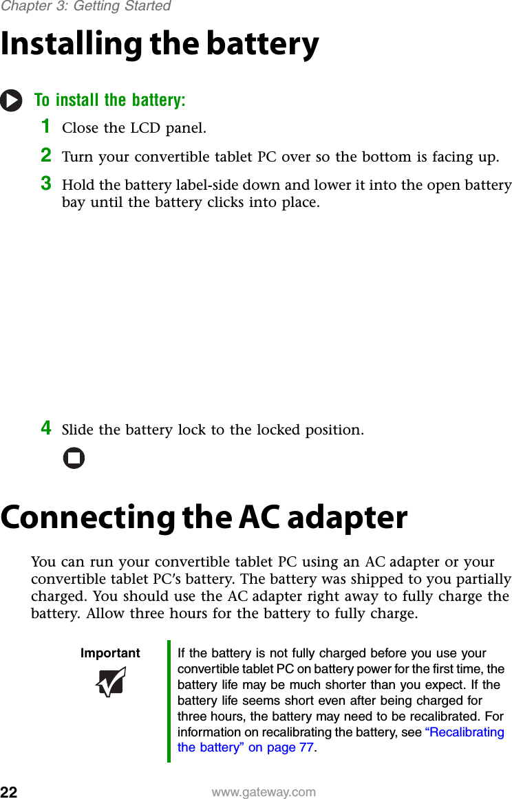 22 www.gateway.comChapter 3: Getting StartedInstalling the batteryTo install the battery:1Close the LCD panel.2Turn your convertible tablet PC over so the bottom is facing up.3Hold the battery label-side down and lower it into the open battery bay until the battery clicks into place.4Slide the battery lock to the locked position.Connecting the AC adapterYou can run your convertible tablet PC using an AC adapter or your convertible tablet PC’s battery. The battery was shipped to you partially charged. You should use the AC adapter right away to fully charge the battery. Allow three hours for the battery to fully charge.Important If the battery is not fully charged before you use your convertible tablet PC on battery power for the first time, the battery life may be much shorter than you expect. If the battery life seems short even after being charged for three hours, the battery may need to be recalibrated. For information on recalibrating the battery, see “Recalibrating the battery” on page 77.