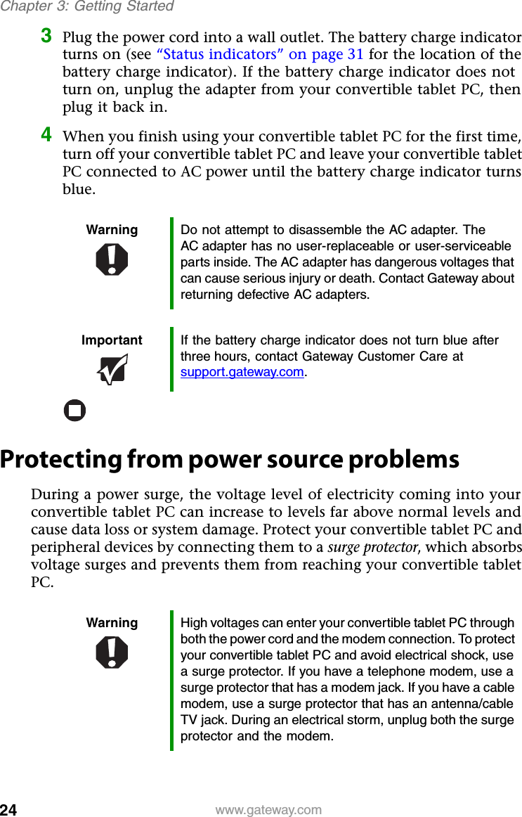 24 www.gateway.comChapter 3: Getting Started3Plug the power cord into a wall outlet. The battery charge indicator turns on (see “Status indicators” on page 31 for the location of the battery charge indicator). If the battery charge indicator does not turn on, unplug the adapter from your convertible tablet PC, then plug it back in.4When you finish using your convertible tablet PC for the first time, turn off your convertible tablet PC and leave your convertible tablet PC connected to AC power until the battery charge indicator turns blue.Protecting from power source problemsDuring a power surge, the voltage level of electricity coming into your convertible tablet PC can increase to levels far above normal levels and cause data loss or system damage. Protect your convertible tablet PC and peripheral devices by connecting them to a surge protector, which absorbs voltage surges and prevents them from reaching your convertible tablet PC.Warning Do not attempt to disassemble the AC adapter. The AC adapter has no user-replaceable or user-serviceable parts inside. The AC adapter has dangerous voltages that can cause serious injury or death. Contact Gateway about returning defective AC adapters.Important If the battery charge indicator does not turn blue after three hours, contact Gateway Customer Care at support.gateway.com.Warning High voltages can enter your convertible tablet PC through both the power cord and the modem connection. To protect your convertible tablet PC and avoid electrical shock, use a surge protector. If you have a telephone modem, use a surge protector that has a modem jack. If you have a cable modem, use a surge protector that has an antenna/cable TV jack. During an electrical storm, unplug both the surge protector and the modem.