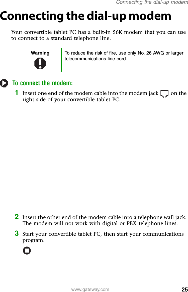 25www.gateway.comConnecting the dial-up modemConnecting the dial-up modemYour convertible tablet PC has a built-in 56K modem that you can use to connect to a standard telephone line.To connect the modem:1Insert one end of the modem cable into the modem jack on the right side of your convertible tablet PC.2Insert the other end of the modem cable into a telephone wall jack. The modem will not work with digital or PBX telephone lines.3Start your convertible tablet PC, then start your communications program.Warning To reduce the risk of fire, use only No. 26 AWG or larger telecommunications line cord.