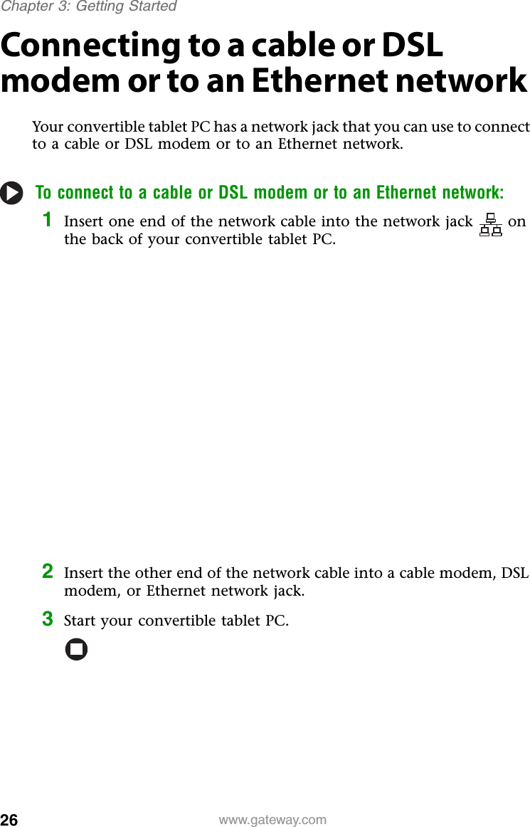 26 www.gateway.comChapter 3: Getting StartedConnecting to a cable or DSL modem or to an Ethernet networkYour convertible tablet PC has a network jack that you can use to connect to a cable or DSL modem or to an Ethernet network.To connect to a cable or DSL modem or to an Ethernet network:1Insert one end of the network cable into the network jack on the back of your convertible tablet PC.2Insert the other end of the network cable into a cable modem, DSL modem, or Ethernet network jack.3Start your convertible tablet PC.