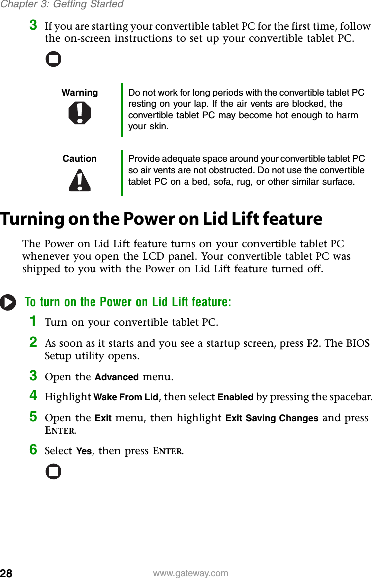 28 www.gateway.comChapter 3: Getting Started3If you are starting your convertible tablet PC for the first time, follow the on-screen instructions to set up your convertible tablet PC.Turning on the Power on Lid Lift featureThe Power on Lid Lift feature turns on your convertible tablet PC whenever you open the LCD panel. Your convertible tablet PC was shipped to you with the Power on Lid Lift feature turned off.To turn on the Power on Lid Lift feature:1Turn on your convertible tablet PC.2As soon as it starts and you see a startup screen, press F2. The BIOS Setup utility opens.3Open the Advanced menu.4Highlight Wake From Lid, then select Enabled by pressing the spacebar.5Open the Exit menu, then highlight Exit Saving Changes and press ENTER.6Select Yes, then press ENTER.Warning Do not work for long periods with the convertible tablet PC resting on your lap. If the air vents are blocked, the convertible tablet PC may become hot enough to harm your skin.Caution Provide adequate space around your convertible tablet PC so air vents are not obstructed. Do not use the convertible tablet PC on a bed, sofa, rug, or other similar surface.