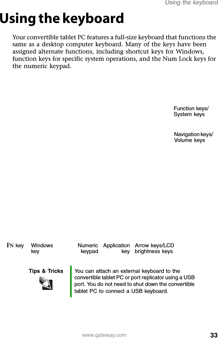 33www.gateway.comUsing the keyboardUsing the keyboardYour convertible tablet PC features a full-size keyboard that functions the same as a desktop computer keyboard. Many of the keys have been assigned alternate functions, including shortcut keys for Windows, function keys for specific system operations, and the Num Lock keys for the numeric keypad.Tips &amp; Tricks You can attach an external keyboard to the convertible tablet PC or port replicator using a USB port. You do not need to shut down the convertible tablet PC to connect a USB keyboard.Function keys/ System keysNavigation keys/ Volume keysFN key Windows keyNumerickeypadApplicationkeyArrow keys/LCD brightness keys