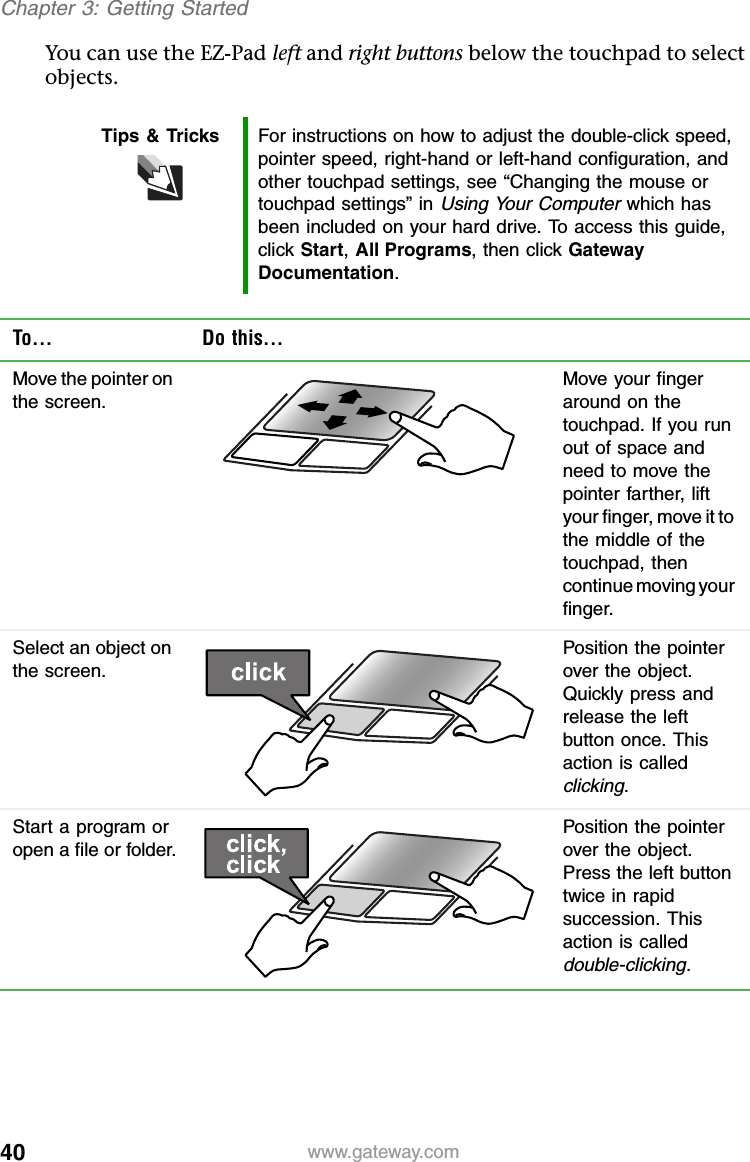 40 www.gateway.comChapter 3: Getting StartedYou can use the EZ-Pad left and right buttons below the touchpad to select objects.Tips &amp; Tricks For instructions on how to adjust the double-click speed, pointer speed, right-hand or left-hand configuration, and other touchpad settings, see “Changing the mouse or touchpad settings” in Using Your Computer which has been included on your hard drive. To access this guide, click Start, All Programs, then click Gateway Documentation.To... Do this...Move the pointer on the screen.Move your finger around on the touchpad. If you run out of space and need to move the pointer farther, lift your finger, move it to the middle of the touchpad, then continue moving your finger.Select an object on the screen.Position the pointer over the object. Quickly press and release the left button once. This action is called clicking.Start a program or open a file or folder.Position the pointer over the object. Press the left button twice in rapid succession. This action is called double-clicking.