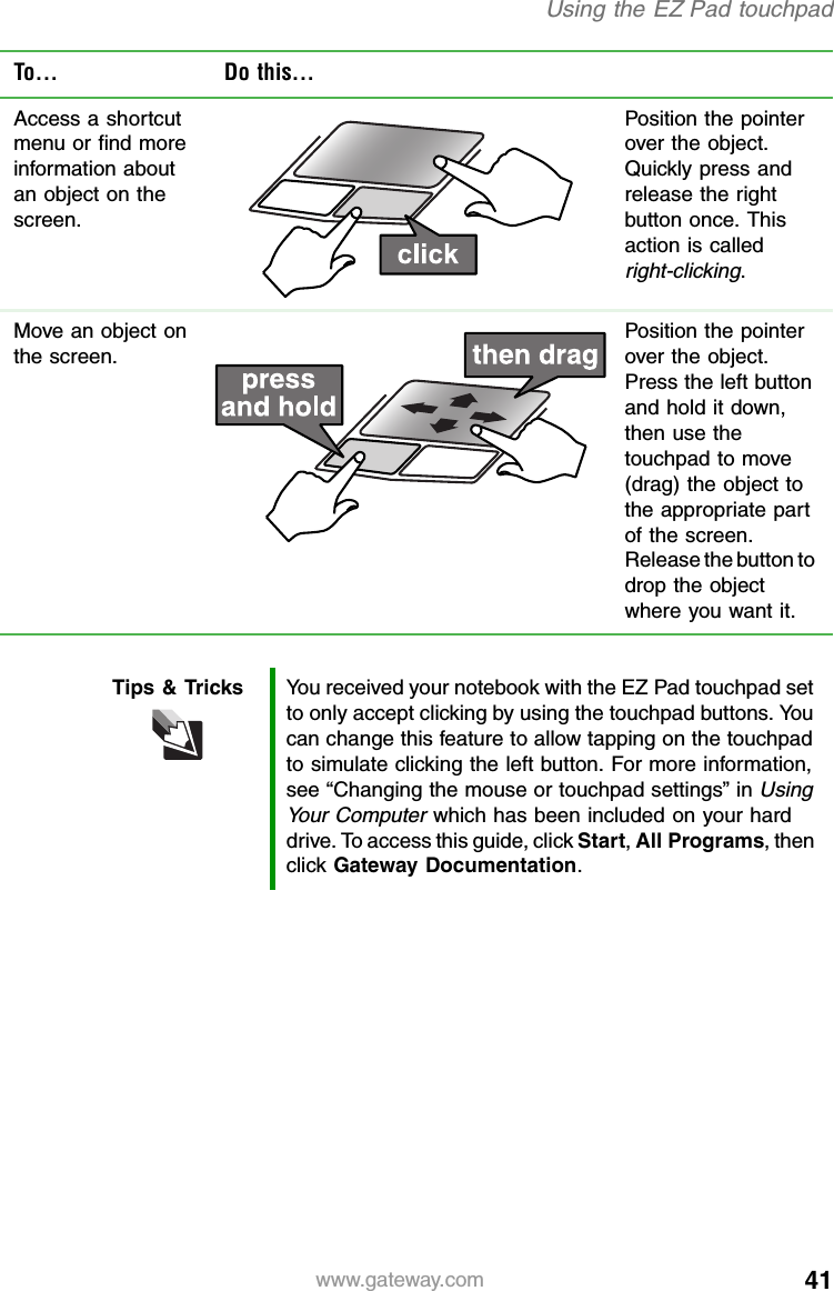 41www.gateway.comUsing the EZ Pad touchpadAccess a shortcut menu or find more information about an object on the screen.Position the pointer over the object. Quickly press and release the right button once. This action is called right-clicking.Move an object on the screen.Position the pointer over the object. Press the left button and hold it down, then use the touchpad to move (drag) the object to the appropriate part of the screen. Release the button to drop the object where you want it.Tips &amp; Tricks You received your notebook with the EZ Pad touchpad set to only accept clicking by using the touchpad buttons. You can change this feature to allow tapping on the touchpad to simulate clicking the left button. For more information, see “Changing the mouse or touchpad settings” in Using Your Computer which has been included on your hard drive. To access this guide, click Start, All Programs, then click Gateway Documentation.To... Do this...