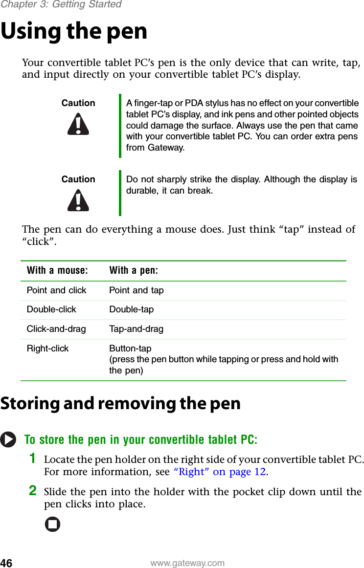 46 www.gateway.comChapter 3: Getting StartedUsing the penYour convertible tablet PC’s pen is the only device that can write, tap, and input directly on your convertible tablet PC’s display.The pen can do everything a mouse does. Just think “tap” instead of “click”.Storing and removing the penTo store the pen in your convertible tablet PC:1Locate the pen holder on the right side of your convertible tablet PC. For more information, see “Right” on page 12.2Slide the pen into the holder with the pocket clip down until the pen clicks into place.Caution A finger-tap or PDA stylus has no effect on your convertible tablet PC’s display, and ink pens and other pointed objects could damage the surface. Always use the pen that came with your convertible tablet PC. You can order extra pens from Gateway.Caution Do not sharply strike the display. Although the display is durable, it can break.With a mouse: With a pen:Point and click Point and tapDouble-click Double-tapClick-and-drag Tap-and-dragRight-click Button-tap(press the pen button while tapping or press and hold with the pen)