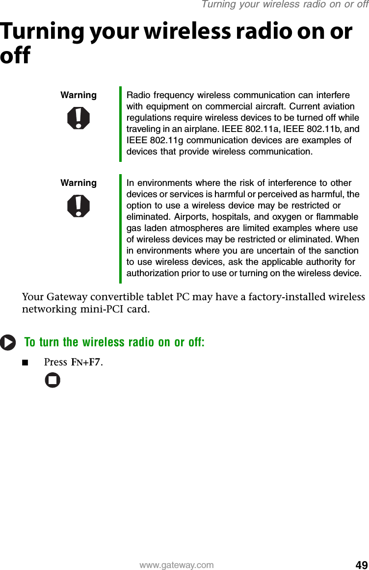 49www.gateway.comTurning your wireless radio on or offTurning your wireless radio on or offYour Gateway convertible tablet PC may have a factory-installed wireless networking mini-PCI card.To turn the wireless radio on or off:■Press FN+F7.Warning Radio frequency wireless communication can interfere with equipment on commercial aircraft. Current aviation regulations require wireless devices to be turned off while traveling in an airplane. IEEE 802.11a, IEEE 802.11b, and IEEE 802.11g communication devices are examples of devices that provide wireless communication.Warning In environments where the risk of interference to other devices or services is harmful or perceived as harmful, the option to use a wireless device may be restricted or eliminated. Airports, hospitals, and oxygen or flammable gas laden atmospheres are limited examples where use of wireless devices may be restricted or eliminated. When in environments where you are uncertain of the sanction to use wireless devices, ask the applicable authority for authorization prior to use or turning on the wireless device.