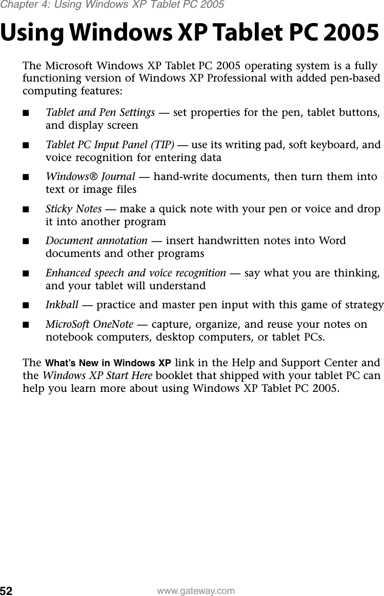 52 www.gateway.comChapter 4: Using Windows XP Tablet PC 2005Using Windows XP Tablet PC 2005The Microsoft Windows XP Tablet PC 2005 operating system is a fully functioning version of Windows XP Professional with added pen-based computing features:■Tablet and Pen Settings — set properties for the pen, tablet buttons, and display screen■Tablet PC Input Panel (TIP) — use its writing pad, soft keyboard, and voice recognition for entering data■Windows® Journal — hand-write documents, then turn them into text or image files■Sticky Notes — make a quick note with your pen or voice and drop it into another program■Document annotation — insert handwritten notes into Word documents and other programs■Enhanced speech and voice recognition — say what you are thinking, and your tablet will understand■Inkball — practice and master pen input with this game of strategy■MicroSoft OneNote — capture, organize, and reuse your notes on notebook computers, desktop computers, or tablet PCs.The What’s New in Windows XP link in the Help and Support Center and the Windows XP Start Here booklet that shipped with your tablet PC can help you learn more about using Windows XP Tablet PC 2005.