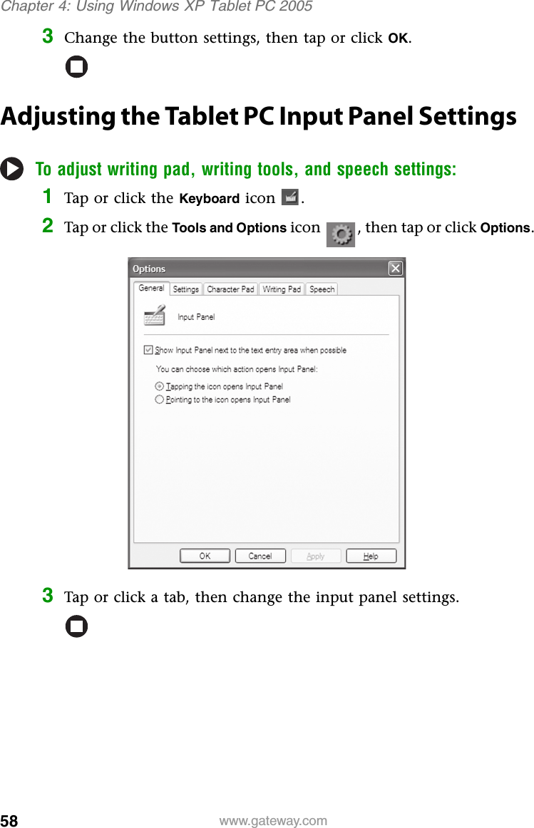 58 www.gateway.comChapter 4: Using Windows XP Tablet PC 20053Change the button settings, then tap or click OK.Adjusting the Tablet PC Input Panel SettingsTo adjust writing pad, writing tools, and speech settings:1Tap or click the Keyboard icon .2Tap or click the Tools and Options icon , then tap or click Options.3Tap or click a tab, then change the input panel settings.